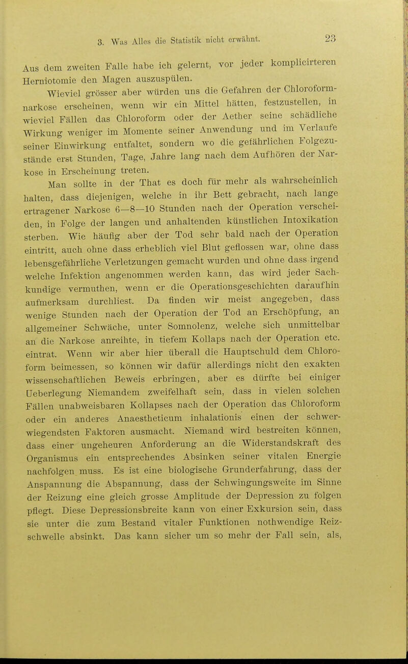 Aus dem zweiten Falle habe ich gelernt, vor jeder kompliclrteren Herniotomie den Magen auszuspülen. Wieviel grösser aber würden uns die Gefahren der Chloroform- narkose erscheinen, wenn wir ein Mittel hätten, festzustellen, in wieviel Fällen das Chloroform oder der Aether seine schädliche Wirkung weniger im Momente seiner Anwendung und im Verlaufe seiner Einwirkung entfaltet, sondern wo die gefährlichen Folgezu- stände erst Stunden, Tage, Jahre lang nach dem Aufhören der Nar- kose in Erscheinung treten. Man sollte in der That es doch für mehr als wahrscheinlich halten, dass diejenigen, welche in ihr Bett gebracht, nach lange ertragener Narkose 6-8-10 Stunden nach der Operation verschei- den, in Folge der langen und anhaltenden künstlichen Intoxikation sterlsen. Wie häufig aber der Tod sehr bald nach der Operation eintritt, auch ohne dass erheblich viel Blut geflossen war, ohne dass lebensgefährliche Verletzungen gemacht wurden und ohne dass irgend welche Infektion angenommen werden kann, das wird jeder Sach- kundige vermuthen, wenn er die Operationsgeschichten daraufhin aufmerksam durchliest. Da finden wir meist angegeben, dass wenige Stunden nach der Operation der Tod an Erschöpfung, an allgemeiner Schwäche, unter Somnolenz, welche sich unmittelbar an die Narkose anreihte, in tiefem Kollaps nach der Operation etc. eintrat. Wenn wir aber hier überall die Hauptschuld dem Chloro- form beimessen, so können wir dafür allerdings nicht den exakten wissenschaftlichen Beweis erbringen, aber es dürfte bei einiger üeberlegung Niemandem zweifelhaft sein, dass in vielen solchen Fällen unabweisbaren Kollapses nach der Operation das Chloroform oder ein anderes Anaestheticum inhalationis einen der schwer- wiegendsten Faktoren ausmacht. Niemand wird bestreiten können, dass einer ungeheuren Anforderung an die Widerstandskraft des Organismus ein entsprechendes Absinken seiner vitalen Energie nachfolgen muss. Es ist eine biologische Grunderfahrung, dass der Anspannung die Abspannung, dass der Schwingungsweite im Sinne der Reizung eine gleich grosse Amplitude der Depression zu folgen pflegt. Diese Depressionsbreite kann von einer Exkursion sein, dass sie unter die zum Bestand vitaler Funktionen nothwendige Reiz- schwelle absinkt. Das kann sicher um so mehr der Fall sein, als.