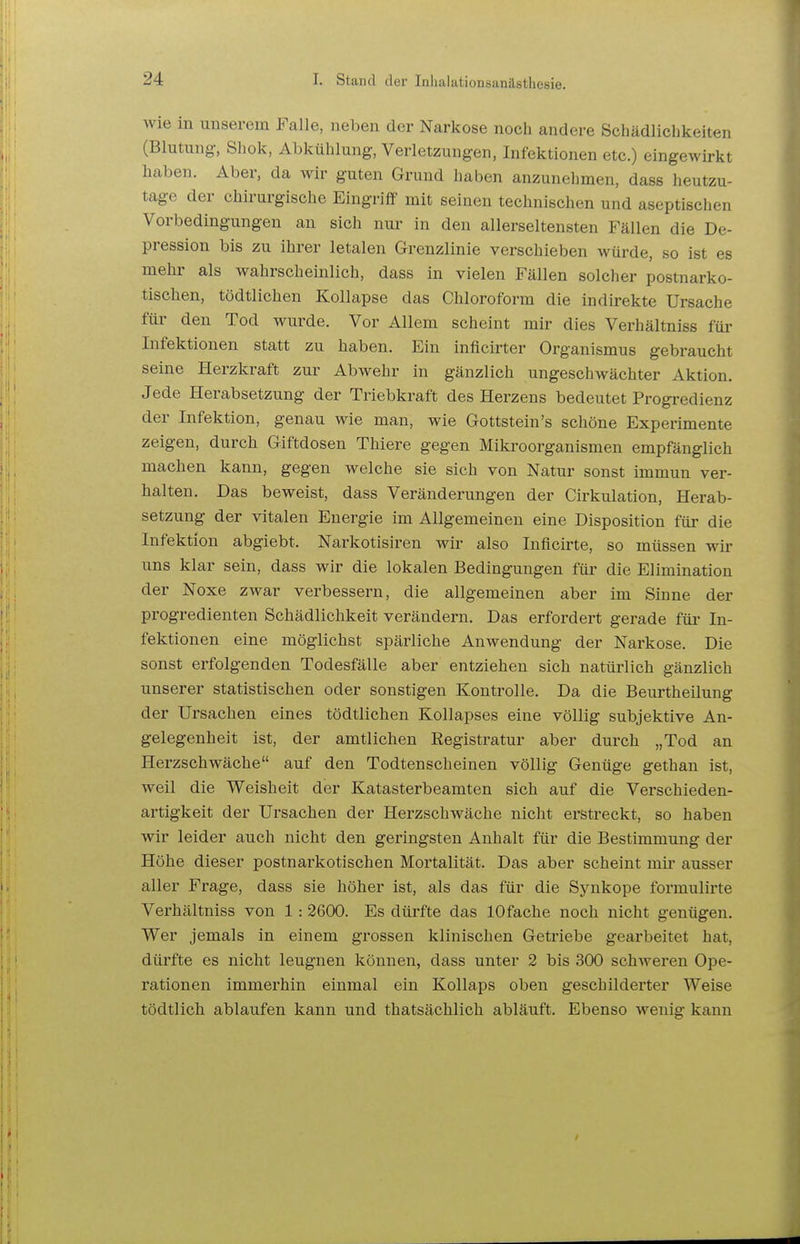 Wie in unserem Falle, neben der Narkose noch andere Schädlicbkeiten (Blutung, Shok, Abkühlung, Verletzungen, Infektionen etc.) eingewirkt haben. Aber, da wir guten Grund haben anzunehmen, dass heutzu- tage der chirurgische Eingriff mit seinen technischen und aseptischen Vorbedingungen an sich nur in den allerseltensten Fällen die De- pression bis zu ihrer letalen Grenzlinie verschieben würde, so ist es mehi' als wahrscheinlich, dass in vielen Fällen solcher postnarko- tischen, tödtlichen Kollapse das Chloroform die indirekte Ursache für den Tod wurde. Vor Allem scheint mir dies Verhältniss für Infektionen statt zu haben. Ein inflcirter Organismus gebraucht seine Herzkraft zur Abwehr in gänzlich ungeschwächter Aktion. Jede Herabsetzung der Triebkraft des Herzens bedeutet Progredienz der Infektion, genau wie man, wie Gottstein's schöne Experimente zeigen, durch Giftdosen Thiere gegen Mikroorganismen empfänglich machen kann, gegen welche sie sich von Natur sonst immun ver- halten. Das beweist, dass Veränderungen der Cirkulation, Herab- setzung der vitalen Energie im Allgemeinen eine Disposition für die Infektion abgiebt. Narkotisiren wir also Inficirte, so müssen wir uns klar sein, dass wir die lokalen Bedingungen für die Elimination der Noxe zwar verbessern, die allgemeinen aber im Sinne der progredienten Schädlichkeit verändern. Das erfordert gerade füi- In- fektionen eine möglichst spärliche Anwendung der Narkose. Die sonst erfolgenden Todesfälle aber entziehen sich natüi'lich gänzlich unserer statistischen oder sonstigen Kontrolle. Da die Beurtheilung der Ursachen eines tödtlichen Kollapses eine völlig subjektive An- gelegenheit ist, der amtlichen Registratur aber durch „Tod an Herzschwäche auf den Todtenscheinen völlig Genüge gethan ist, weil die Weisheit der Katasterbeamten sich auf die Verschieden- artigkeit der Ursachen der Herzschwäche nicht erstreckt, so haben wir leider auch nicht den geringsten Anhalt für die Bestimmung der Höhe dieser postnarkotischen Mortalität. Das aber scheint mir ausser aller Frage, dass sie höher ist, als das für die Sj^nkope formulirte Verhältniss von 1: 2600. Es dürfte das 10fache noch nicht genügen. Wer jemals in einem grossen klinischen Geti-iebe gearbeitet hat, dürfte es nicht leugnen können, dass unter 2 bis 300 schweren Ope- rationen immerhin einmal ein Kollaps oben geschilderter Weise tödtlich ablaufen kann und thatsächlich abläuft. Ebenso wenig kann