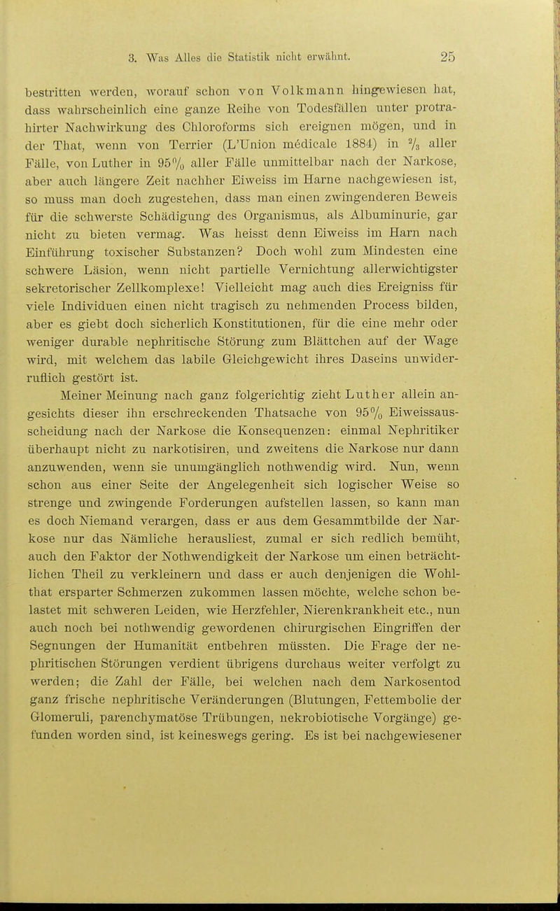 bestritten werden, worauf schon von Volkmann hingiewiesen hat, dass wahrscheinlich eine ganze Reihe von Todesfällen nnter protra- hirter Nachwirkung des Chloroforms sich ereignen mögen, und in der That, wenn von Terrier (L'Union mödicale 1884) in aller Fcälle, von Luther in 95% aller Fälle unmittelbar nach der Narkose, aber auch längere Zeit nachher Eiweiss im Harne nachgewiesen ist, so muss man doch zugestehen, dass man einen zwingenderen Beweis für die schwerste Schädigung des Organismus, als Albuminurie, gar nicht zu bieten vermag. Was heisst denn Eiweiss im Harn nach Einführung toxischer Substanzen? Doch wohl zum Mindesten eine schwere Läsion, wenn nicht partielle Vernichtung all er wichtigster sekretorischer Zellkomplexe! Vielleicht mag auch dies Ereigniss für viele Individuen einen nicht tragisch zu nehmenden Process bilden, aber es giebt doch sicherlich Konstitutionen, für die eine mehr oder weniger durable nephritische Störung zum Blättchen auf der Wage wird, mit welchem das labile Gleichgewicht ihres Daseins unwider- ruflich gestört ist. Meiner Meinung nach ganz folgerichtig zieht Luther allein an- gesichts dieser ihn erschreckenden Thatsache von 95 7o Eiweissaus- scheidung nach der Narkose die Konsequenzen: einmal Nephritiker überhaupt nicht zu narkotisiren, und zweitens die Narkose nur dann anzuwenden, wenn sie unumgänglich nothwendig wird. Nun, wenn schon aus einer Seite der Angelegenheit sich logischer Weise so strenge und zwingende Forderungen aufstellen lassen, so kann man es doch Niemand verargen, dass er aus dem Gesammtbilde der Nar- kose nur das Nämliche herausliest, zumal er sich redlich bemüht, auch den Faktor der Nothwendigkeit der Narkose um einen beträcht- lichen Theil zu verkleinern und dass er auch denjenigen die Wohl- that ersparter Schmerzen zukommen lassen möchte, welche schon be- lastet mit schweren Leiden, wie Herzfehler, Nierenkrankheit etc., nun auch noch bei nothwendig gewordenen chirurgischen Eingriffen der Segnungen der Humanität entbehren müssten. Die Frage der ne- phritischen Störungen verdient übrigens durchaus weiter verfolgt zu werden; die Zahl der Fälle, bei welchen nach dem Narkosentod ganz frische nephritische Veränderungen (Blutungen, Fettembolie der Glomeruli, parenchymatöse Trübungen, nekrobiotische Vorgänge) ge- funden worden sind, ist keineswegs gering. Es ist bei nachgewiesener