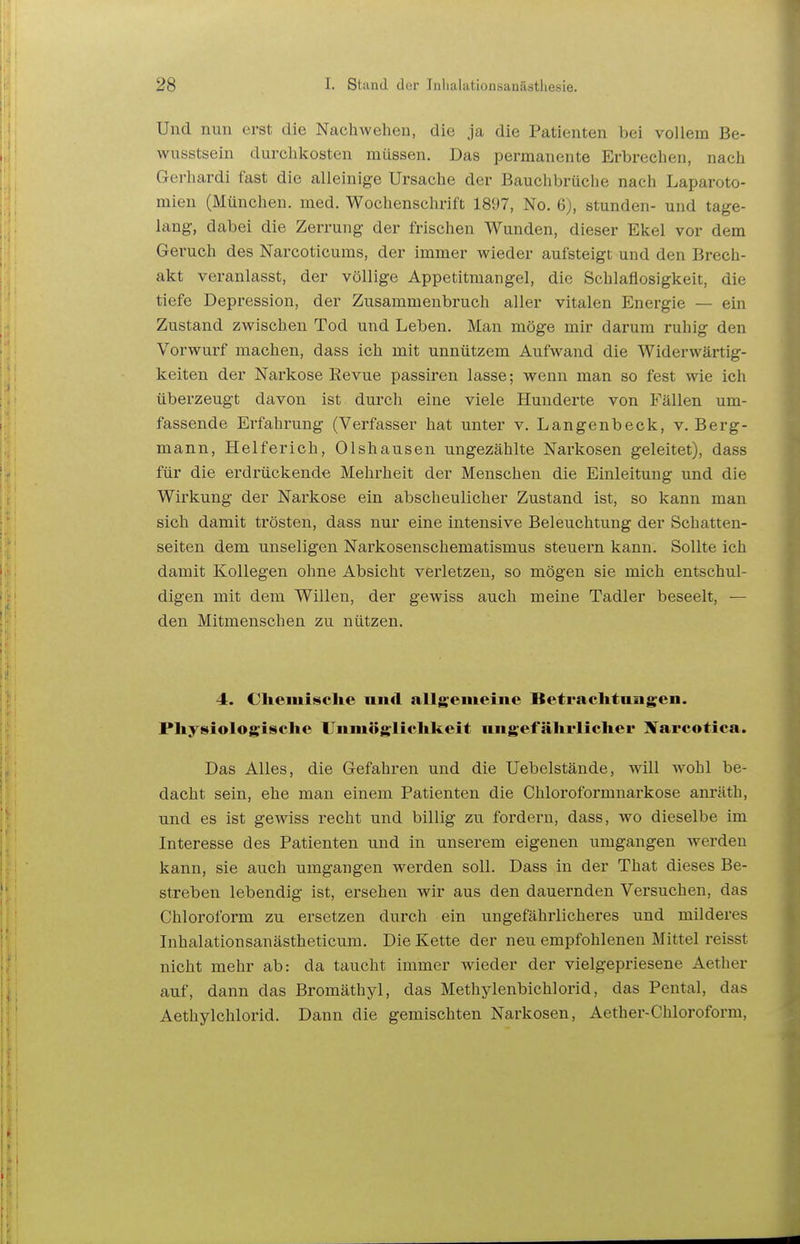 Und nun erst die Nachwehen, die ja die Patienten bei vollem Be- wusstsein durchkosten müssen. Das permanente Erbrechen, nach Gerhardi fast die alleinige Ursache der Bauchbrüche nach Laparoto- mien (München, med. Wochenschrift 1897, No. 6), stunden- und tage- lang, dabei die Zerrung der frischen Wunden, dieser Ekel vor dem Geruch des Narcoticums, der immer wieder aufsteigt und den Brech- akt veranlasst, der völlige Appetitmangel, die Schlaflosigkeit, die tiefe Depression, der Zusammenbruch aller vitalen Energie — ein Zustand zwischen Tod und Leben. Man möge mir darum ruhig den Vorwurf machen, dass ich mit unnützem Aufwand die Widerwärtig- keiten der Narkose Eevue passiren lasse; wenn man so fest wie ich überzeugt davon ist durch eine viele Hunderte von Fällen um- fassende Ei-fahrung (Verfasser hat unter v. Langenbeck, v. Berg- mann, Helferich, Olshausen ungezählte Narkosen geleitet), dass für die erdrückende Mehrheit der Menschen die Einleitung und die Wirkung der Nai'kose ein abscheulicher Zustand ist, so kann man sich damit trösten, dass nur eine intensive Beleuchtung der Schatten- seiten dem unseligen Narkosenschematismus steuern kann. Sollte ich damit Kollegen ohne Absicht verletzen, so mögen sie mich entschul- digen mit dem Willen, der gewiss auch meine Tadler beseelt, — den Mitmenschen zu nützen. 4. Cliemisclie nncl allgemeine Betrachtungen. Pliysiologisclie Unmögliclikeit nngefährlicher Xarcotica. Das Alles, die Gefahren und die Uebelstände, will wohl be- dacht sein, ehe man einem Patienten die Chloroformnarkose anräth, und es ist gewiss recht und billig zu fordern, dass, wo dieselbe im Interesse des Patienten und in unserem eigenen umgangen werden kann, sie auch umgangen werden soll. Dass in der That dieses Be- streben lebendig ist, ersehen wir aus den dauernden Versuchen, das Chloroform zu ersetzen durch ein ungefährlicheres und milderes Inhalationsanästheticum. Die Kette der neu empfohlenen Mittel reisst nicht mehr ab: da taucht immer wieder der vielgepriesene Aether auf, dann das Bromäthyl, das Methylenbichlorid, das Pental, das Aethylchlorid. Dann die gemischten Narkosen, Aether-Chloroform,