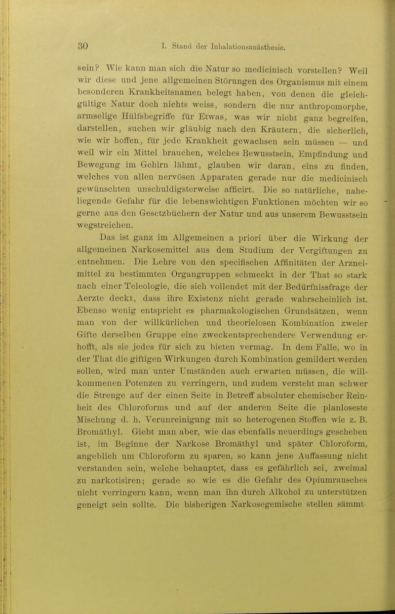 sein? Wie kann man sich die Natur so medicinisch vorstellen? Weil wir diese und jene allgemeinen Störungen des Organismus mit einem besonderen Krankheitsnamen belegt haben, von denen die gleich- gültige Natur doch nichts weiss, sondern die nur anthropomorphe, armselige Hülfsbegriffe für Etwas, was wir nicht ganz begreifen, darstellen, suchen wir gläubig nach den Kräutern, die sicherlich, wie wir hoffen, füi' jede Krankheit gewachsen sein müssen — und weil wir ein Mittel brauchen, welches Bewusstsein, Empfindung und Bewegung im Gehirn lähmt, glauben wir daran, eins zu finden, welches von allen nervösen Apparaten gerade nur die medicinisch gewünschten unschuldigsterweise afficirt. Die so natürliche, nahe- liegende Gefahr für die lebenswichtigen Funktionen möchten wir so gerne ans den Gesetzbüchern der Natur und aus unserem Bewusstsein wegstreichen. Das ist ganz im Allgemeinen a priori über die Wirkung der allgemeinen Narkosemittel aus dem Studium der Vergiftungen zu entnehmen. Die Lehre von den specifischen Affinitäten der Arznei- mittel zu bestimmten Organgruppen schmeckt in der That so stark nach einer Teleologie, die sich vollendet mit der Bedürfuissfrage der Aerzte deckt, dass ihre Existenz nicht gerade wahrscheinlich ist. Ebenso wenig entspricht es pharmakologischen Grundsätzen, wenn man von der willkürlichen und theorielosen Kombination zweier Gifte derselben Gruppe eine zweckentsprechendere Verwendung er- hofft, als sie jedes für sich zu bieten vermag. In dem Falle, wo in der That die giftigen Wirkungen durch Kombination gemildert werden sollen, wird man'unter Umständen auch erwarten müssen, die will- kommenen Potenzen zu verringern, und zudem versteht man schwer die Strenge auf der einen Seite in Betreff absoluter chemischer Rein- heit des Chlorofoi'ms und auf der anderen Seite die planloseste Mischung d. h. Verunreinigung mit so heterogenen Stoffen wie z. B. Bromäthyl. Giebt man aber, wie das ebenfalls neuerdings gescheben ist, im Beginne der Narkose Bromäthyl und später Chloroform, angeblich um Chloroform zu sparen, so kann jene Auffassung nicht verstanden sein, welche behauptet, dass es gefährlich sei, zweimal zu narkotisiren; gerade so wie es die Gefahr des Opiumrausches nicht vei'ringern kann, wenn man ihn durch Alkohol zu unterstützen geneigt sein sollte. Die bisherigen Narkosegemische stellen sämmt-