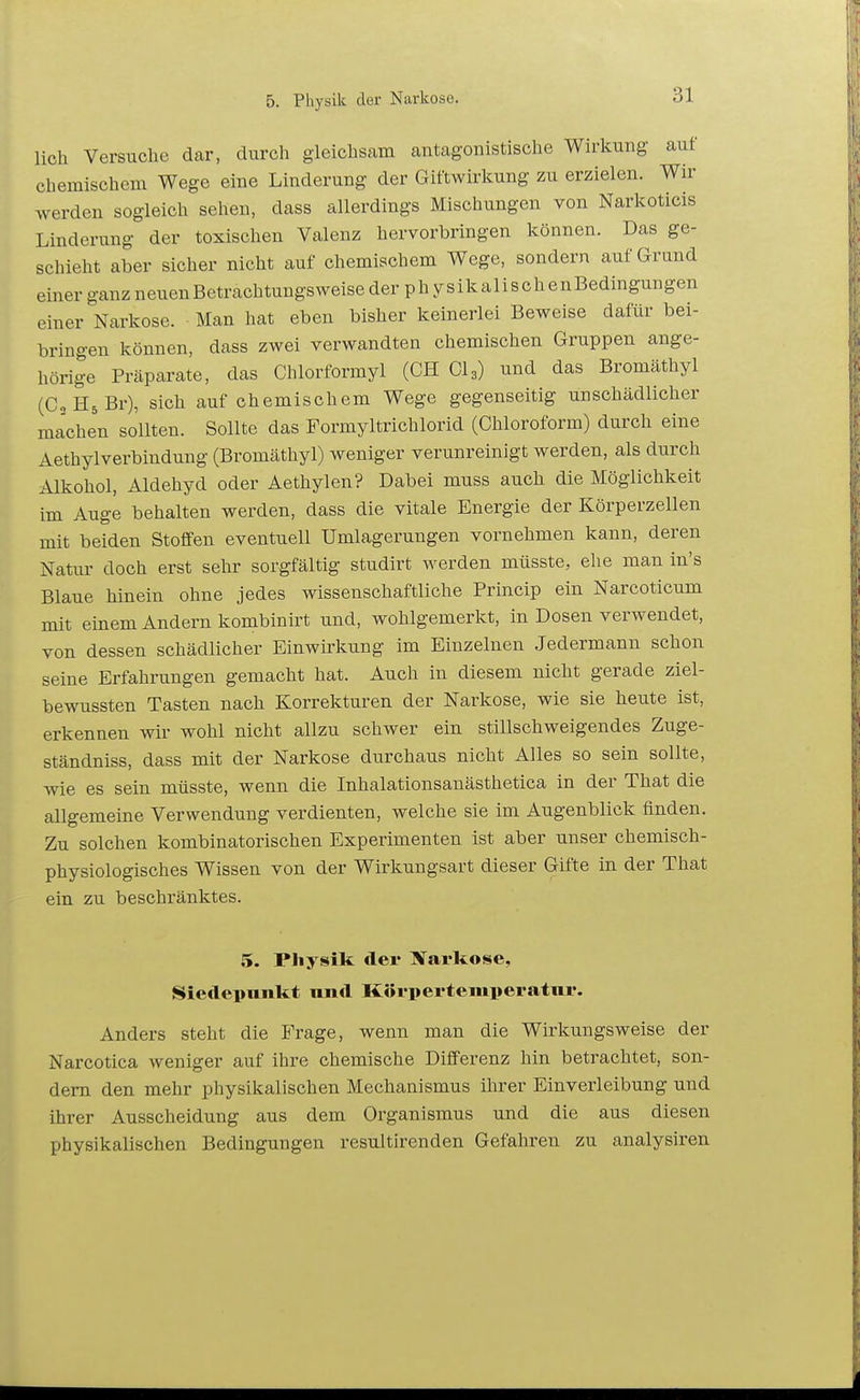 lieh Versuche dar, durch gleichsam antagonistische Wirkung auf chemischem Wege eine Linderung der Giftwirkung zu erzielen. Wir werden sogleich sehen, dass allerdings Mischungen von Narkoticis Linderung der toxischen Valenz hervorbringen können. Das ge- schieht aber sicher nicht auf chemischem Wege, sondern auf Grund einer ganz neuenBetrachtungsweise der physikalischenBedingungen einer Narkose. Man hat eben bisher keinerlei Beweise dafür bei- bringen können, dass zwei verwandten chemischen Gruppen ange- hörige Präparate, das Chlorformyl (GH Gl3) und das Bromäthyl (CsHsBr), sich auf chemischem Wege gegenseitig unschädlicher machen sollten. Sollte das Formyltrichlorid (Chloroform) durch eine Aethylverbindung (Bromäthyl) weniger verunreinigt werden, als durch Alkohol, Aldehyd oder Aethylen? Dabei muss auch die Möglichkeit im Auge behalten werden, dass die vitale Energie der Körperzellen mit beiden Stoffen eventuell ümlagerungen vornehmen kann, deren Natui' doch erst sehr sorgfältig studirt werden müsste, ehe man in's Blaue hinein ohne jedes wissenschaftliche Princip ein Narcoticum mit einem Andern kombinirt und, wohlgemerkt, in Dosen verwendet, von dessen schädlicher Einwirkung im Einzelnen Jedermann schon seine Erfahrungen gemacht hat. Auch in diesem nicht gerade ziel- bewussten Tasten nach Korrekturen der Narkose, wie sie heute ist, erkennen wir wohl nicht allzu schwer ein stillschweigendes Zuge- ständniss, dass mit der Narkose durchaus nicht Alles so sein sollte, wie es sein müsste, wenn die Inhalationsanästhetica in der That die allgemeine Verwendung verdienten, welche sie im Augenblick finden. Zu solchen kombinatorischen Experimenten ist aber unser chemisch- physiologisches Wissen von der Wirkungsart dieser Gifte in der That ein zu beschränktes. 5. Physik der Nai'ltose, Siedepnnkt und Körpertemperatur. Anders steht die Frage, wenn man die Wirkungsweise der Narcotica weniger auf ihre chemische Differenz hin betrachtet, son- dern den mehr physikalischen Mechanismus ihrer Einverleibung und ihrer Ausscheidung aus dem Organismus und die aus diesen physikalischen Bedingungen resultirenden Gefahren zu analysiren