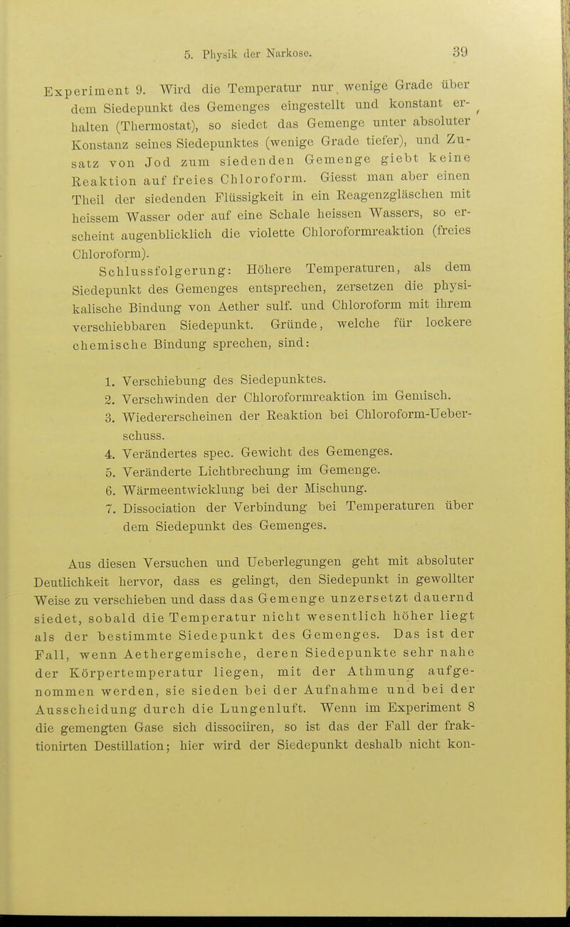 Experiment 9. Wird die Temperatur nur . wenige Grade über dem Siedepunkt des Gemenges eingestellt und konstant er- ^ halten (Thermostat), so siedet das Gemenge unter absoluter Konstanz seines Siedepunktes (wenige Grade tiefer), und Zu- satz von Jod zum siedenden Gemenge giebt keine Reaktion auf freies Chloroform. Giesst man aber einen Theil der siedenden Flüssigkeit in ein Reagenzgläschen mit heissem Wasser oder auf eine Schale heissen Wassers, so er- scheint augenblicklich die violette Chloroformreaktion (freies Chloroform). Schlussfolgerung: Höhere Temperaturen, als dem Siedepunkt des Gemenges entsprechen, zersetzen die physi- kalische Bindung von Aether sulf. und Chloroform mit ihrem verschiebbaren Siedepunkt. Gründe, welche für lockere chemische Bindung sprechen, sind: 1. Verschiebung des Siedepunktes. 2. Verschwinden der Chloroformreaktion im Gemisch. 3. Wiedererscheinen der Reaktion bei Chloroform-Ueber- schuss. 4. Verändertes spec. Gewicht des Gemenges. 5. Veränderte Lichtbrechung im Gemenge. 6. Wärmeentwicklung bei der Mischung. 7. Dissociation der Verbindung bei Temperaturen über dem Siedepunkt des Gemenges. Aus diesen Versuchen und Ueberlegungen geht mit absoluter Deutlichkeit hervor, dass es gelingt, den Siedepunkt in gewollter Weise zu verschieben und dass das Gemenge unzersetzt dauernd siedet, sobald die Temperatur nicht wesentlich höher liegt als der bestimmte Siedepunkt des Gemenges. Das ist der Fall, wenn Aethergemische, deren Siedepunkte sehr nahe der Körpertemperatur liegen, mit der Athmung aufge- nommen werden, sie sieden bei der Aufnahme und bei der Ausscheidung durch die Lungenluft. Wenn im Experiment 8 die gemengten Gase sich dissociiren, so ist das der Fall der frak- tionirten Destillation; hier wird der Siedepunkt deshalb nicht kon-