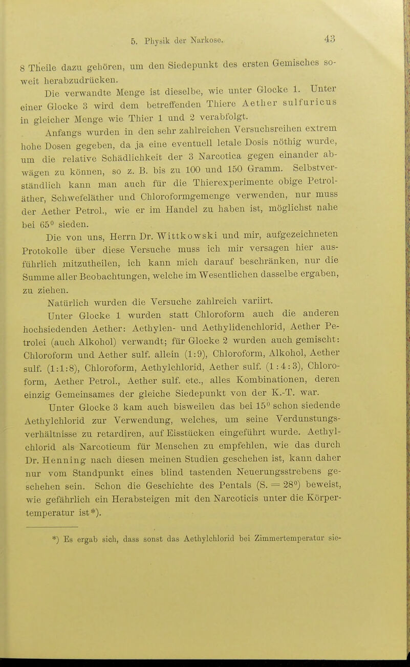 8 Theile dazu gehören, um den Siedepunkt des ersten Gemisches so- weit herabzudrücken. Die verwandte Menge ist dieselbe, wie unter Glocke 1. Unter einer Glocke 3 wird dem betreffenden TMere Aether sulfuricus in gleicher Menge wie Thier 1 und 2 verabfolgt. Anfangs wurden in den sehr zahlreichen Versuchsreihen extrem hohe Dosen gegeben, da ja eine eventuell letale Dosis nöthig wurde, um die relative Schädlichkeit der 3 Narcotica gegen einander ab- wägen zu können, so z. B. bis zu 100 und 150 Gramm. Selbstver- ständlich kann man auch für die Thierexperimente obige Petrol- äther, Schwefeläther und Chloroformgemenge verwenden, nur muss der Aether PetroL, wie er im Handel zu haben ist, möglichst nahe bei 65° sieden. Die von uns, Herrn Dr. Wittkowski und mir, aufgezeichneten Protokolle über diese Versuche muss ich mir versagen hier aus- führlich mitzutheilen, ich kann mich darauf beschränken, nur die Summe aller Beobachtungen, welche im Wesentlichen dasselbe ergaben, zu ziehen. Natürlich wurden die Versuche zahlreich variirt. Unter Glocke 1 wurden statt Chloroform auch die anderen hochsiedenden Aether: Aethylen- und Aethylidenchlorid, Aether Pe- trolei (auch Alkohol) verwandt; für Glocke 2 wurden auch gemischt: Chloroform und Aether sulf. allein (1:9), Chloroform, Alkohol, Aether sulf. (1:1:8), Chloroform, Aethylchlorid, Aether sulf. (1:4:3), Chloro- form, Aether PetroL, Aether sulf. etc., alles Kombinationen, deren einzig Gemeinsames der gleiche Siedepunkt von der K.-T. war. Unter Glocke 3 kam auch bisweilen das bei 15« schon siedende Aethylchlorid zur Verwendung, welches, um seine Verdunstungs- verhältnisse zu retardiren, auf Eisstücken eingeführt wurde. Aethyl- chlorid als Narcoticum für Menschen zu empfehlen, wie das durch Dr. Henning nach diesen meinen Studien geschehen ist, kann daher nur vom Standpunkt eines blind tastenden Neuerungsstrebens ge- schehen sein. Schon die Geschichte des Pentals (S. = 28°) beweist, wie gefährlich ein Herabsteigen mit den Narcoticis unter die Körper- temperatur ist*). *) Es ergab sich, dass sonst das Aethylchlorid bei Zimmertemperatur sie-