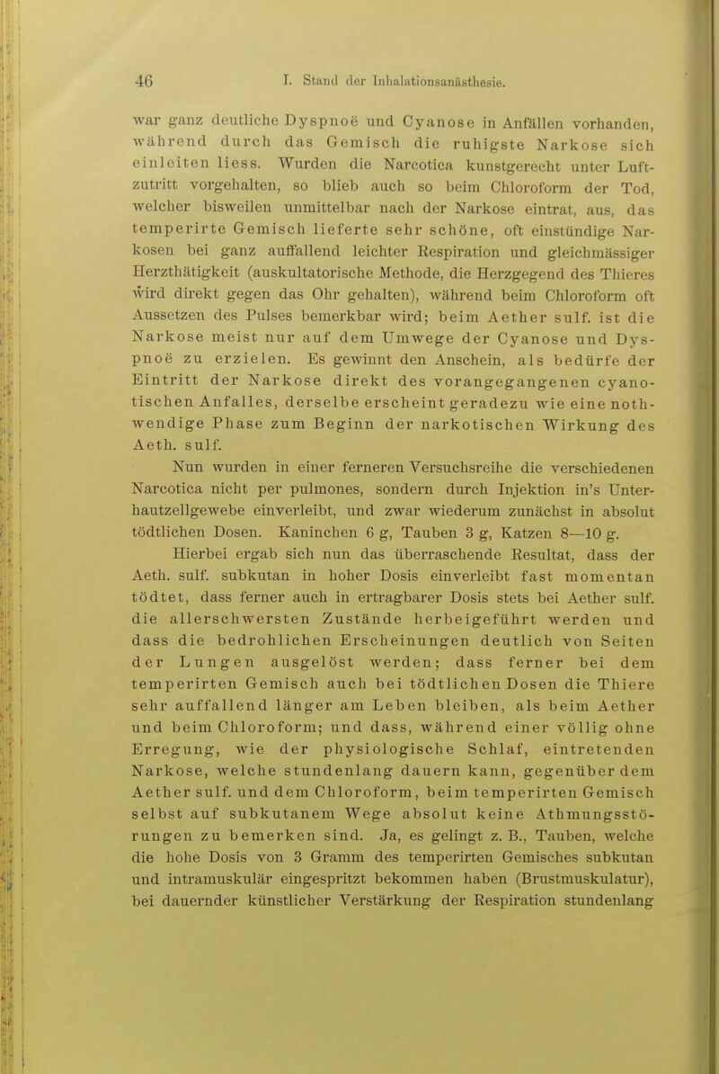 war ganz deutliche Dyspnoe und Cyanose in Anfällen vorhanden, während durch das Gemisch die ruhigste Narkose sich einleiten Hess. Wurden die Narcotica kunstgerecht unter Luft- zutritt vorgehalten, so blieb auch so beim Chloroform der Tod, welcher bisweilen unmittelbar nach der Narkose eintrat, aus, das temperirte Gemisch lieferte sehr schöne, oft einstündige Nar- kosen bei ganz auffallend leichter Respiration und gleichmässiger Herzthätigkeit (auskultatorische Methode, die Herzgegend des Thieres wird direkt gegen das Ohr gehalten), während beim Chloroform oft Aussetzen des Pulses bemerkbar wird; beim Aether sulf. ist die Narkose meist nur auf dem Umwege der Cyanose und Dys- pnoe zu erzielen. Es gewinnt den Anschein, als bedürfe der Eintritt der Narkose direkt des vorangegangenen cyano- tischen Anfalles, derselbe erscheint geradezu wie eine noth- wendige Phase zum Beginn der narkotischen Wirkung des Aeth. sulf. Nun wurden in einer ferneren Versuchsreihe die verschiedenen Narcotica nicht per pulmones, sondern durch Injektion in's Unter- hautzellgewebe einverleibt, und zwar wiederum zunächst in absolut tödtlichen Dosen. Kaninchen 6 g, Tauben 3 g, Katzen 8—10 g. Hierbei ergab sich nun das überraschende Resultat, dass der Aeth. sulf. subkutan in hoher Dosis einverleibt fast momentan tödtet, dass ferner auch in ertragbarer Dosis stets bei Aether sulf. die allerschwersten Zustände herbeigeführt werden und dass die bedrohlichen Erscheinungen deutlich von Seiten der Lungen ausgelöst werden; dass ferner bei dem temperirten Gemisch auch bei tödtlichen Dosen die Thiere sehr auffallend länger am Leben bleiben, als beim Aether und beim Chloroform; und dass, während einer völlig ohne Erregung, wie der physiologische Schlaf, eintretenden Narkose, welche stundenlang dauern kann, gegenüber dem Aether sulf. und dem Chloroform, beim temperirten Gemisch selbst auf subkutanem Wege absolut keine Athmungsstö- rungen zu bemerken sind. Ja, es gelingt z.B., Tauben, welche die hohe Dosis von 3 Gramm des temperirten Gemisches subkutan und intramuskulär eingespritzt bekommen haben (Brustmuskulatur), bei dauernder künstlicher Verstärkung der Respii'ation stundenlang