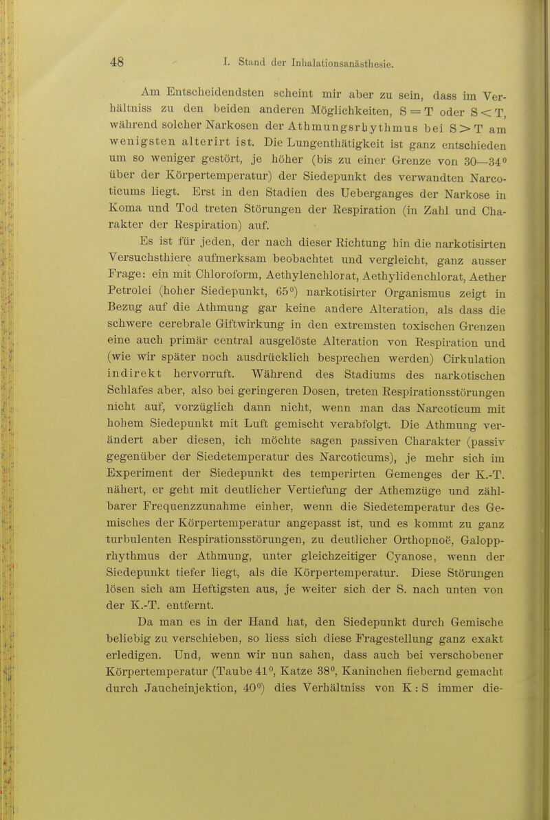 Am Entscheidendsten scheint mir aber zu sein, dass im Ver- hältniss zu den beiden anderen Möglichkeiten, S = T oder S<T während solcher Narkosen der Athmungsrhythmus bei S>T am wenigsten alterirt ist. Die Lungenthätigkeit ist ganz entschieden um so weniger gestört, je höher (bis zu einer Grenze von 30—34o über der Körpertemperatur) der Siedepunkt des verwandten Narco- ticums liegt. Erst in den Stadien des Ueberganges der Narkose in Koma und Tod treten Störungen der Respiration (in Zahl und Cha- rakter der Respiration) auf. Es ist für jeden, der nach dieser Richtung hin die narkotisirten Versuchsthiere aufmerksam beobachtet und vergleicht, ganz ausser Frage: ein mit Chloroform, Aethylenchlorat, Aethylidenchlorat, Aether Petrolei (hoher Siedepunkt, 65) narkotisirter Organismus zeigt in Bezug auf die Athmung gar keine andere Alteration, als dass die schwere cerebrale Giftwirkung in den extremsten toxischen Grenzen eine auch primär central ausgelöste Alteration von Respiration und (wie wir später noch ausdrücklich besprechen werden) Cirkulation indirekt hervorruft. Während des Stadiums des narkotischen Schlafes aber, also bei geringeren Dosen, treten Respirationsstörungen nicht auf, vorzüglich dann nicht, wenn man das Narcoticum mit hohem Siedepunkt mit Luft gemischt verabfolgt. Die Athmung ver- ändert aber diesen, ich möchte sagen passiven Charakter (passiv gegenüber der Siedetemperatur des Narcoticums), je mehr sich im Experiment der Siedepunkt des temperirten Gemenges der K.-T. nähert, er geht mit deutlicher Vertiefung der Athemzüge und zähl- barer Frequenzzunahme einher, wenn die Siedetemperatur des Ge- misches der Körpertemperatur angepasst ist, und es kommt zu ganz turbulenten Respirationsstörungen, zu deutlicher Orthopnoe, Galopp- rhythmus der Athmung, unter gleichzeitiger Cyanose, wenn der Siedepunkt tiefer liegt, als die Körpertemperatur. Diese Störungen lösen sich am Heftigsten aus, je weiter sich der S. nach unten von der K.-T. entfernt. Da man es in der Hand hat, den Siedepunkt durch Gemische beliebig zu verschieben, so Hess sich diese Fragestellung ganz exakt erledigen. Und, wenn wir nun sahen, dass auch bei verschobener Körpertemperatur (Taube 41*^, Katze 38, Kaninchen fiebernd gemacht durch Jaucheinjektion, 40°) dies Verhältniss von K: S immer die-