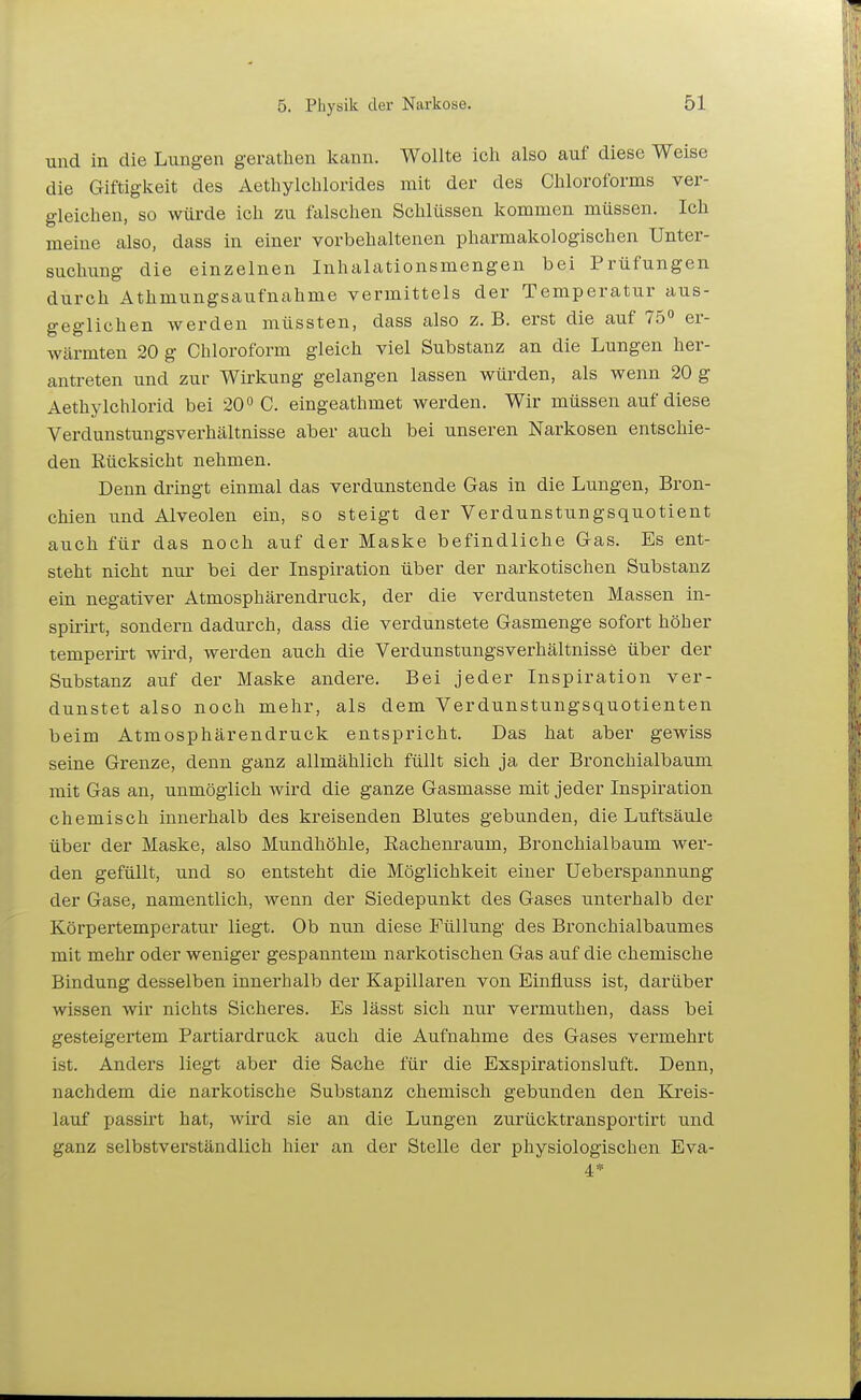 und in die Lungen geratlien Icann. Wollte ich also auf diese Weise die Giftigkeit des Aethylcblorides mit der des Chloroforms ver- gleichen, so würde ich zu falschen Schlüssen kommen müssen. Ich meine also, dass in einer vorbehaltenen pharmakologischen Unter- suchung die einzelnen Inhalationsmengen bei Prüfungen durch Athmungsaufnahme vermittels der Temperatur aus- geglichen werden müssten, dass also z.B. erst die auf 75° er- wärmten 20 g Chloroform gleich viel Substanz an die Lungen her- antreten und zur Wirkung gelangen lassen würden, als wenn 20 g Aethylchlorid bei 20° C. eingeathmet werden. Wir müssen auf diese Verdunstungsverhältnisse aber auch bei unseren Narkosen entschie- den Rücksicht nehmen. Denn dringt einmal das verdunstende Gas in die Lungen, Bron- chien und Alveolen ein, so steigt der Verdunstungsquotient auch für das noch auf der Maske befindliche Gas. Es ent- steht nicht nui- bei der Inspiration über der narkotischen Substanz ein negativer Atmosphärendruck, der die verdunsteten Massen in- spirirt, sondern dadurch, dass die verdunstete Gasmenge sofort höher temperirt wird, werden auch die VerdunstungsverhältnissC über der Substanz auf der Maske andere. Bei jeder Inspiration ver- dunstet also noch mehr, als dem Verdunstungsquotienten beim Atmosphärendruck entspricht. Das hat aber gewiss seine Grenze, denn ganz allmählich füllt sich ja der Bronchialbaum mit Gas an, unmöglich wird die ganze Gasmasse mit jeder Inspiration chemisch innerhalb des kreisenden Blutes gebunden, die Luftsäule über der Maske, also Mundhöhle, Eachenraum, Bronchialbaum wer- den gefüllt, und so entsteht die Möglichkeit einer Ueberspannung der Gase, namentlich, wenn der Siedepunkt des Gases unterhalb der Körpertemperatur liegt. Ob nun diese Füllung des Bronchialbaumes mit mehr oder weniger gespanntem narkotischen Gas auf die chemische Bindung desselben innerhalb der Kapillaren von Einfluss ist, darüber wissen wir nichts Sicheres. Es lässt sich nur vermuthen, dass bei gesteigertem Partiardruck auch die Aufnahme des Gases vermehrt ist. Anders liegt aber die Sache für die Exspirationsluft. Denn, nachdem die narkotische Substanz chemisch gebunden den Kreis- lauf passirt hat, wird sie an die Lungen zurücktransportirt und ganz selbstverständlich hier an der Stelle der physiologischen Eva- 4*