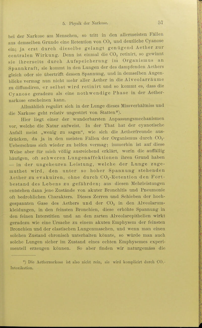 bei der Narkose am Menschen, so tritt in den allermeisten Fällen aus demselben Grunde eine Retention von CO3 und deutliche Cyanose ein; ja erst durch dieselbe gelangt genügend Aether zur centralen Wirkung. Denn ist einmal die CO2 retinirt, so gewinnt sie ihrerseits durch Aufspeicherung im Organisaius an Spannkraft, sie kommt in den Lungen der des dampfenden Aethers gleich oder sie übertrifft dessen Spannung, und in demselben Augen- blicke vermag nun nicht mehr aller Aether in die Alveolarräume zu diflfundiren, er selbst wird retinirt und so kommt es, dass die Cyanose geradezu als eine nothwendige Phase in der Aether- narkose erscheinen kann. Allmählich regulirt sich in der Lunge dieses Missverhältniss und die Narkose geht relativ ungestört von Statten*). Hier liegt einer der wunderbarsten Anpassungsmechanismen vor, welche die Natur aufweist. In der That hat der cyanotische Anfall meist „wenig zu sagen, wie sich die Aetherfreunde aus- drücken, da ja in den meisten Fällen der Organismus durch CO2- Ueberschuss sich wieder zu helfen vermag; immerhin ist auf diese Weise aber für mich völlig ausreichend erklärt, worin die auffällig häufigen, oft schweren Lungenaffektionen ihren Grund haben — in der ungeheuren Leistung, welche der Lunge zuge- muthet wird, den unter so hoher Spannung stehenden Aether zu evakuiren, ohne durch COs-Retention den Fort- bestand des Lebens zu gefährden; aus diesen Mehrleistungen entstehen dann jene Zustände von akuter Bronchitis und Pneumonie oft bedrohlichen Charakters. Dieses Zerren und Schieben der hoch- gespannten Gase des Aethers und der CO2 in den Alveolarum- kleidungen, in den feinsten Bronchien, diese erhöhte Spannung in den feinen Interstitien und an den zai'ten Alveolarepithelien wirkt geradezu wie eine Ursache zu einem akuten Emphysem der feinsten Bronchien und der elastischen Lungenmaschen, und wenn man einen solchen Zustand chronisch unterhalten könnte, so wüixle man auch solche Lungen sicher im Zustand eines echten Emphysemes experi- mentell erzeugen können. So aber finden wir naturgeniäss die *) Die Aethernarkose ist also niclit rein, sie wird komplicirt durch CO.,- Intoxikation.