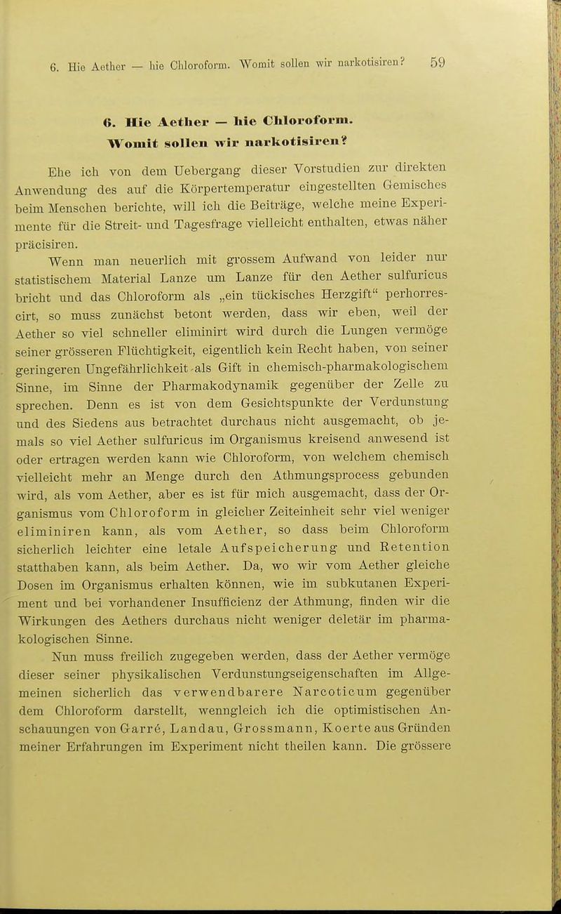 6. Hie Aether — hie Chloroform. Womit sollen wir narkotisiren? Ehe ich von dem Uebergang dieser Vorstudien zur direkten Anwendung des auf die Körpertemperatur eingestellten Gemisches beim Menschen berichte, will ich die Beiträge, welche meine Experi- mente für die Streit- und Tagesfrage vielleicht enthalten, etwas näher präcisiren. Wenn man neuerlich mit grossem Aufwand von leider nur statistischem Material Lanze um Lanze für den Aether sulfuricus bricht und das Chloroform als „ein tückisches Herzgift perhorres- cirt, so muss zunächst betont Averden, dass wir eben, weil der Aether so viel schneller eliminirt wird durch die Lungen vermöge seiner grösseren Flüchtigkeit, eigentlich kein Eecht haben, von seiner geringeren Ungefährlichkeit-als Gift in chemisch-pharmakologischem Sinne, im Sinne der Pharmakodynamik gegenüber der Zelle zu sprechen. Denn es ist von dem Gesichtspunkte der Verdunstung und des Siedens aus betrachtet durchaus nicht ausgemacht, ob je- mals so viel Aether sulfuricus im Organismus kreisend anwesend ist oder ertragen werden kann wie Chloroform, von welchem chemisch vielleicht mehr an Menge durch den Athmungsprocess gebunden wird, als vom Aether, aber es ist für mich ausgemacht, dass der Or- ganismus vom Chloroform in gleicher Zeiteinheit sehr viel Aveniger eliminiren kann, als vom Aether, so dass beim Chloroform sicherlich leichter eine letale Aufspeicherung und Retention statthaben kann, als beim Aether. Da, wo wir vom Aether gleiche Dosen im Organismus erhalten können, wie im subkutanen Experi- ment und bei vorhandener Insufficienz der Athmung, finden wir die Wirkungen des Aethers durchaus nicht weniger deletär im pharma- kologischen Sinne. Nun muss freilich zugegeben werden, dass der Aether vermöge dieser seiner physikalischen Verdunstungseigenschaften im Allge- meinen sicherlich das verwendbarere Narcoticum gegenüber dem Chloroform darstellt, wenngleich ich die optimistischen An- schauungen vonGarrö, Landau, Grossmann, Koerte aus Gründen meiner Erfahrungen im Experiment nicht theilen kann. Die grössere