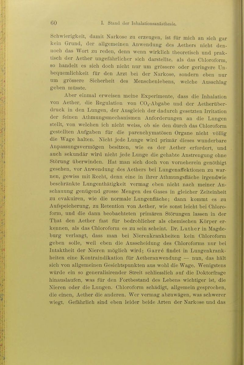 Schwierigkeit, damit Narkose zu erzeugen, ist für mich an sich gar kein Grund, der allgemeinen Anwendung des Aethers nicht den- noch das Wort zu reden, denn wenn wirklich theoretisch und prak- tisch der Aether ungefährlicher sich darstellte, als das Chloroform, so handelt es sich doch nicht nur um grössere oder geringere Un- bequemlichkeit für den Arzt bei der Narkose, sondern eben nur um grössere Sicherheit des Menschenlebens, welche Ausschlag geben müsste. Aber einmal erweisen meine Experimente, dass die Inhalation von Aether, die Regulation von COa-Abgabe und der Aetherüber- druck in den Lungen, der Ausgleich der dadurch gesetzten Irritation der feinen Athmungsmechanismen Anforderungen an die Lungen stellt, von welchen ich nicht weiss, ob sie den durch das Chloroform gestellten Aufgaben für die parenchymatösen Organe nicht völlig die Wage halten. Nicht jede Lunge wird primär dieses wunderbare Anpassungsvermögen besitzen, wie es der Aether erfordert, und auch sekundär wird nicht jede Lunge die gehabte Anstrengung ohne Störung überwinden. Hat man sich doch von vorneherein genöthigt gesehen, vor Anwendung des Aethers bei LuugenaflFektionen zu war- nen, gewiss mit Recht, denn eine in ihrer Athmungsfläche irgendwie beschränkte Lungenthätigkeit vermag eben nicht nach meiner An- schauung genügend grosse Mengen des Gases in gleicher Zeiteinheit zu evakuiren, wie die normale Lungenfläche; dann kommt es zu Aufspeicherung, zu Retention von Aether, wie sonst leicht bei Chloro- form, und die dann beobachteten primären Störungen lassen in der That den Aether fast für bedrohlicher als chemischen Körper er- kennen, als das Chloroform es zu sein scheint. Dr. Luther in Magde- burg verlangt, dass man bei Nierenkrankheiten kein Chloroform geben solle, weil eben die Ausscheidung des Chloroforms nur bei Intaktheit der Nieren möglich wird; Garre findet in Lungenlvrank- heiten eine Kontraindikation für Aetheranwendung — nun, das hält sich von allgemeinen Gesichtspunkten aus wohl die Wage. Wenigstens würde ein so generalisirender Streit schliesslich auf die Doktorfrage hinauslaufen, was für den Fortbestand des Lebens wichtiger ist, die Nieren oder die Lungen. Cliloroform schädigt, allgemein gesprochen, die einen, Aether die anderen. Wer vermag abzuwägen, was schwerer wiegt. Gefährlich sind eben leider beide Arten der Narkose und das