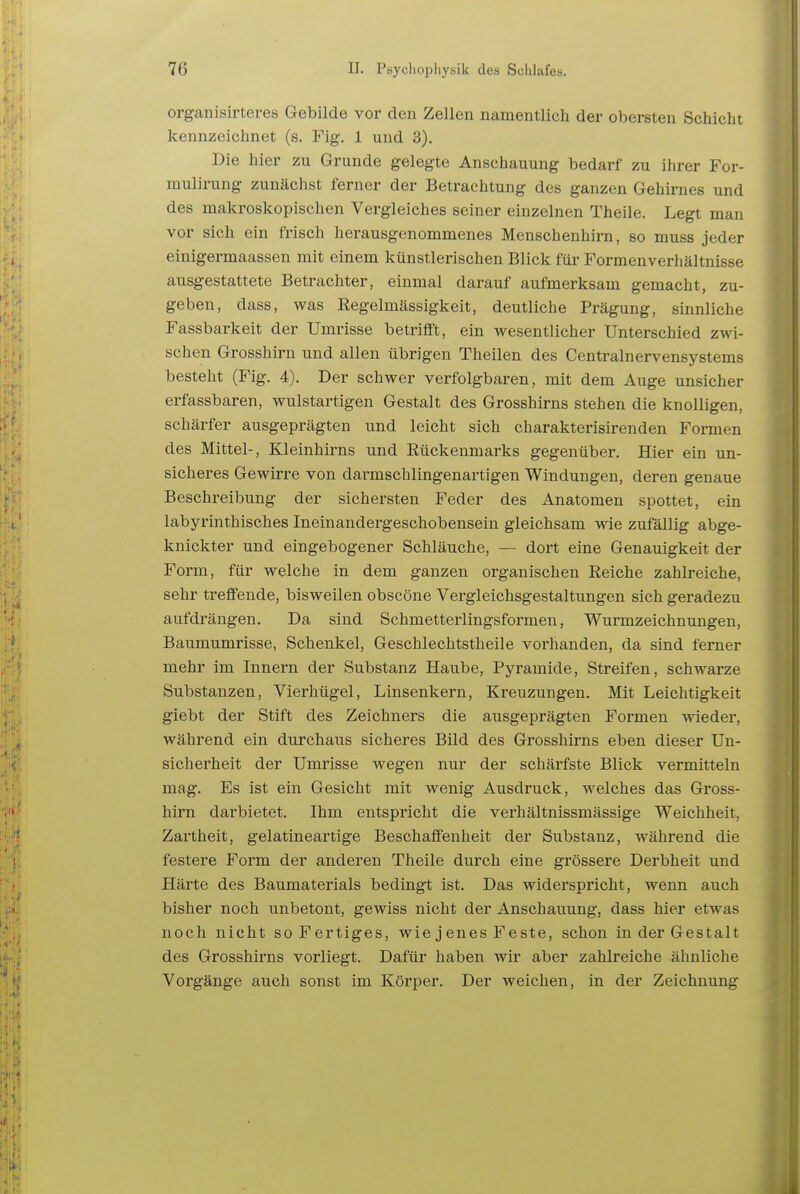 organisirteres Gebilde vor den Zellen namentlich der obersten Schicht kennzeichnet (s. Fig. 1 und 3). Die hier zu Grunde gelegte Anschauung bedarf zu ihrer For- mulirung zunächst ferner der Betrachtung des ganzen Gehirnes und des makroskopischen Vergleiches seiner einzelnen Theile. Legt man vor sich ein frisch herausgenommenes Menschenhirn, so muss jeder einigermaassen mit einem künstlerischen Blick für Formenverhältnisse ausgestattete Betrachter, einmal darauf aufmerksam gemacht, zu- geben, dass, was Regelmässigkeit, deutliche Prägung, sinnliche Fassbarkeit der Umrisse betrifft, ein wesentlicher Unterschied zwi- schen Grosshirn und allen übrigen Theilen des Centrainervensystems besteht {Fig. 4). Der schwer verfolgbaren, mit dem Auge unsicher erfassbaren, wulstartigen Gestalt des Grosshirns stehen die knolligen, schärfer ausgeprägten und leicht sich charakterisirenden Formen des Mittel-, Kleinhirns und Rückenmarks gegenüber. Hier ein un- sicheres Gewirre von darmschlingenartigen Windungen, deren genaue Beschreibung der sichersten Feder des Anatomen spottet, ein labyrinthisches Ineinandergeschobensein gleichsam wie zufällig abge- knickter und eingebogener Schläuche, — dort eine Genauigkeit der Form, für welche in dem ganzen organischen Reiche zahlreiche, sehr treffende, bisweilen obscöne Vergleichsgestaltungen sich geradezu aufdrängen. Da sind Schmetterlingsformen, Wurmzeichnungen, Baumumrisse, Schenkel, Geschlechtstheile vorhanden, da sind ferner mehr im Innern der Substanz Haube, Pyramide, Streifen, schwarze Substanzen, Vierhügel, Linsenkern, Kreuzungen. Mit Leichtigkeit giebt der Stift des Zeichners die ausgeprägten Formen wieder, während ein durchaus sicheres Bild des Grosshirns eben dieser Un- sicherheit der Umrisse wegen nur der schärfste Blick vermitteln mag. Es ist ein Gesicht mit wenig Ausdruck, welches das Gross- hirn darbietet. Ihm entspricht die verhältnissmässige Weichheit, Zartheit, gelatineartige Beschaffenheit der Substanz, während die festere Form der anderen Theile durch eine grössere Derbheit und Härte des Baumaterials bedingt ist. Das widerspricht, wenn auch bisher noch unbetont, gewiss nicht der Anschauung, dass hier etwas noch nicht so Fertiges, wie j enes Feste, schon in der Gestalt des Grosshirns vorliegt. Dafür haben wir aber zahlreiche ähnliche Vorgänge auch sonst im Körper. Der weichen, in der Zeichnung