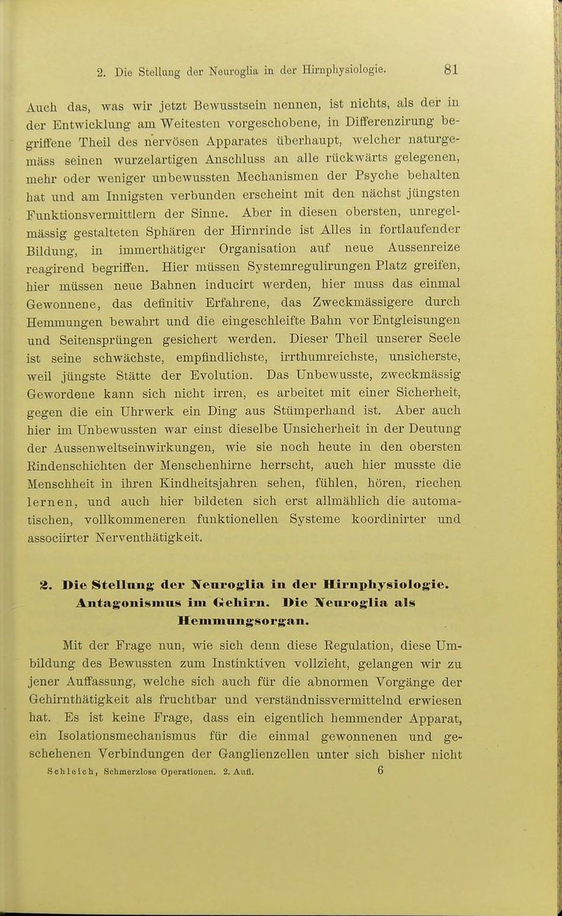 Auch das, was wir jetzt Bewusstsein nennen, ist nichts, als der in der Entwicklung- am Weitesten vorgeschobene, in Differenzirung be- griffene Theil des nervösen Apparates überhaupt, welcher naturge- mäss seinen wurzelartigen Anschluss an alle rückwärts gelegenen, mehr oder weniger unbewussten Mechanismen der Psyche behalten, hat und am Innigsten verbunden erscheint mit den nächst jüngsten Funktionsvermittlern der Sinne. Aber in diesen obersten, unregel- mässig gestalteten Sphären der Hirnrinde ist Alles in fortlaufender Bildung, in immerthätiger Organisation auf neue Aussenreize reagirend begriffen. Hier müssen Systemregulirungen Platz greifen, hier müssen neue Bahnen inducirt werden, hier muss das einmal Gewonnene, das definitiv Erfahrene, das Zweckmässigere durch Hemmungen bewahrt und die eingeschleifte Bahn vor Entgleisungen und Seitensprüngen gesichert werden. Dieser Theil unserer Seele ist seine schwächste, empfindlichste, irrthumi'eichste, unsicherste, weil jüngste Stätte der Evolution. Das Unbewusste, zweckmässig Gewordene kann sich nicht irren, es arbeitet mit einer Sicherheit, gegen die ein Uhrwerk ein Ding aus Stümperhand ist. Aber auch hier im Unbewussten war einst dieselbe Unsicherheit in der Deutung der Aussenweltseinwirkungen, wie sie noch heute in den obersten Eindenschichten der Menschenhirne herrscht, auch hier musste die Menschheit in ihren Kindheitsjahren sehen, fühlen, hören, riechen lernen, und auch hier bildeten sich erst allmählich die automa- tischen, vollkommeneren funktionellen Systeme koordinirter und assocürter Nerventhätigkeit. 2. Die Stellung dei* Nem-oglia in der Hii-npliysiologie. Antagonismus iin ijreltirn. Die IVeuroglia als Hemmungsorgan. Mit der Frage nun, wie sich denn diese Eegulation, diese Um- bildung des Bewussten zum Instinktiven vollzieht, gelangen wir zu jener Auffassung, welche sich auch für die abnormen Vorgänge der Gehirnthätigkeit als fruchtbar und verständnissvermittelnd erwiesen hat. Es ist keine Frage, dass ein eigentlich hemmender Apparat, ein Isolationsmechanismus für die einmal gewonnenen und ge- schehenen Verbindungen der Ganglienzellen unter sich bisher nicht Schleich, Schmerzlose Operationen. 2. Aufl. 6