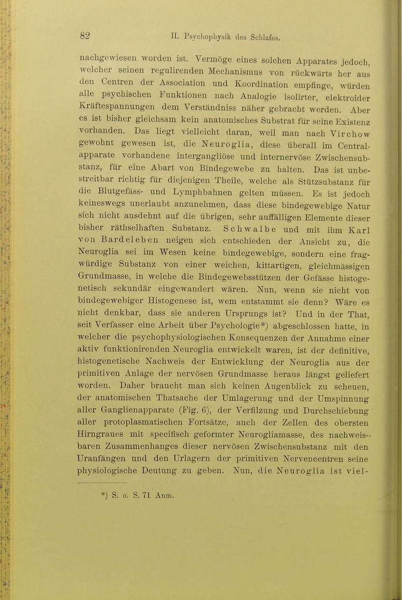 nachgewiesen worden ist. Vermöge eines solchen Apparates jedoch, welcher seinen regulirenden Mechanismus von rückwärts her aus den Centren der Association und Koordination empfinge, würden alle psychischen Funktionen nach Analogie isolirter, elektroider Kräftespannungen dem Verständniss näher gebracht werden. Aber es ist bisher gleichsam kein anatomisches Substrat für seine Existenz vorhanden. Das liegt vielleicht daran, weil man nach Virchow gewohnt gewesen ist, die Neuroglia, diese überall im Centrai- apparate vorhandene intergangliöse und internervöse Zwischensub- stanz, für eine Abart von Bindegewebe zu halten. Das ist unbe- streitbar richtig für diejenigen Theile, welche als Stützsubstanz für die Blutgefäss- und Lymphbahnen gelten müssen. Es ist jedoch keineswegs unerlaubt anzunehmen, dass diese bindegewebige Natur sich nicht ausdehnt auf die übrigen, sehr auffälligen Elemente dieser bisher räthselhaften Substanz. Schwalbe und mit ihm Karl von Bardeleben neigen sich entschieden der Ansicht zu, die Neuroglia sei im Wesen keine bindegewebige, sondern eine frag- würdige Substanz von einer weichen, kittartigen, gleichmässigen Grundmasse, in welche die Bindegewebsstützen der Gefässe histoge- netisch sekundär eingewandert wären. Nun, wenn sie nicht von bindegewebiger Histogenese ist, wem entstammt sie denn? Wäre es nicht denkbar, dass sie anderen Ursprungs ist? Und in der That, seit Verfasser eine Arbeit über Psychologie *) abgeschlossen hatte, in welcher die psychophysiologischen Konsequenzen der Annahme einer aktiv funktionirenden Neuroglia entwickelt waren, ist der definitive, histogenetische Nachweis der Entwicklung der Neuroglia aus der primitiven Anlage der nervösen Grundmasse heraus längst geliefert worden. Daher braucht man sich keinen Augenblick zu scheuen, der anatomischen Thatsache der Umlagerung und der Umspinnung aller Ganglienapparate (Fig. 6), der Verfilzung und Durchschiebung aller protoplasmatischen Fortsätze, auch der Zellen des obersten Hirngraues mit specifisch geformter Neurogliamasse, des nachweis- baren Zusammenhanges dieser nervösen Zwischensubstanz mit den Uranfängen und den Urlagern der primitiven Nervencentren seine physiologische Deutung zu geben. Nun, die Neuroglia ist viel- *) S. 0. S. 71 Anm.
