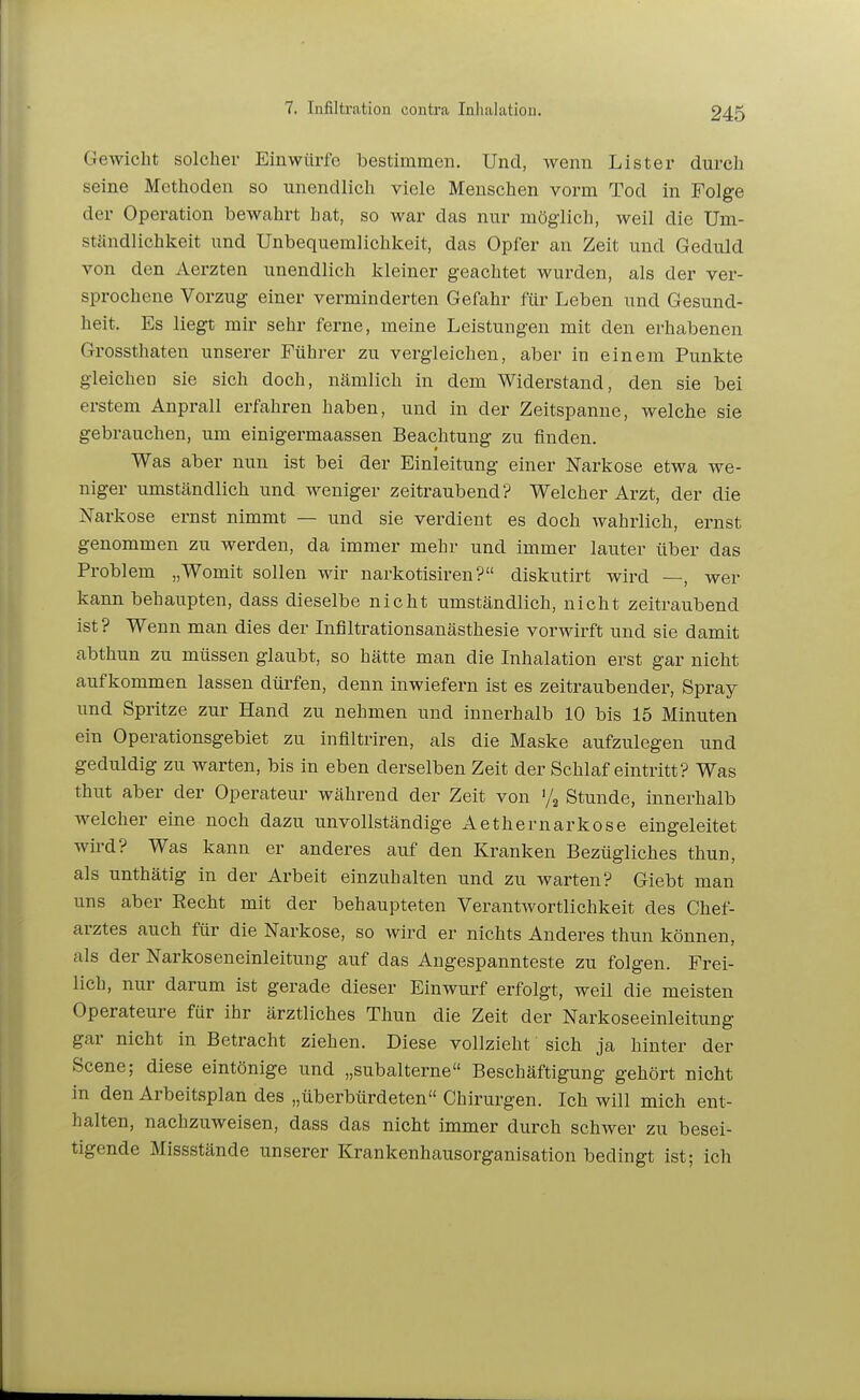 Gewicht solcher Einwürfe bestimmen. Und, wenn Lister durch seine Methoden so unendlich viele Menschen vorm Tod in Folge der Operation bewcahrt hat, so war das nur möglich, weil die Um- ständlichkeit und Unbequemlichkeit, das Opfer an Zeit und Geduld von den Aerzten unendlich kleiner geachtet wurden, als der ver- sprochene Vorzug einer verminderten Gefahr für Leben und Gesund- heit. Es liegt mir sehr ferne, meine Leistungen mit den erhabenen Grossthaten unserer Führer zu vergleichen, aber in einem Punkte gleichen sie sich doch, nämlich in dem Widerstand, den sie bei erstem Anprall erfahren haben, und in der Zeitspanne, welche sie gebrauchen, um einigermaassen Beachtung zu finden. Was aber nun ist bei der Einleitung einer Narkose etwa we- niger umständlich und weniger zeitraubend? Welcher Arzt, der die Narkose ernst nimmt — und sie verdient es doch wahrlich, ernst genommen zu werden, da immer mehr und immer lauter über das Problem „Womit sollen wir narkotisiren? diskutirt wird —, wer kann behaupten, dass dieselbe nicht umständlich, nicht zeitraubend ist? Wenn man dies der Infiltrationsanästhesie vorwirft und sie damit abthun zu müssen glaubt, so hätte man die Inhalation erst gar nicht aufkommen lassen dürfen, denn inwiefern ist es zeitraubender, Spray und Spritze zur Hand zu nehmen und innerhalb 10 bis 15 Minuten ein Operationsgebiet zu infiltriren, als die Maske aufzulegen und geduldig zu warten, bis in eben derselben Zeit der Schlaf eintritt? Was thut aber der Operateur während der Zeit von '/^ Stunde, innerhalb welcher eine noch dazu unvollständige Aethernarkose eingeleitet wii-d? Was kann er anderes auf den Kranken Bezügliches thun, als unthätig in der Arbeit einzuhalten und zu warten? Giebt man uns aber Recht mit der behaupteten Verantwortlichkeit des Chef- arztes auch für die Narkose, so wird er nichts Anderes thun können, als der Narkoseneinleitung auf das Angespannteste zu folgen. Frei- lich, nur darum ist gerade dieser Einwurf erfolgt, weil die meisten Operateure für ihr ärztliches Thun die Zeit der Narkoseeinleitung gar nicht in Betracht ziehen. Diese vollzieht sich ja hinter der Scene; diese eintönige und „subalterne Beschäftigung gehört nicht in den Arbeitsplan des „überbürdeten Chirurgen. Ich will mich ent- halten, nachzuweisen, dass das nicht immer durch schwer zu besei- tigende Missstände unserer Krankenhausorganisation bedingt ist; ich