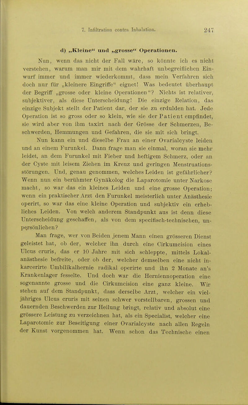 cl) „Kleine und „grosse Operationen. Nun, wenn das nicht der Fall wäre, so könnte ich es nicht verstehen, warum man mir mit dem wahrhaft unbegreiflichen Ein- wurf immer und immer wiederkommt, dass mein Verfahren sich doch nur für „kleinere Eingrilfe eignet! Was bedeutet überhaupt der Begi'iff „grosse oder kleine Operationen? Nichts ist relativer, subjektiver, als diese Unterscheidung! Die einzige Relation, das einzige Subjekt stellt der Patient dar, der sie zu erdulden hat. Jede Operation ist so gross oder so klein, wie sie der Patient empfindet, sie wird aber von ihm taxirt nach der Grösse der Schmerzen, Be- schwerden, Hemmungen und Gefahren, die sie mit sich bringt. Nun kann ein und dieselbe Frau an einer Ovarialcyste leiden und an einem Furunkel. Dann frage man sie einmal, woran sie mehr leidet, an dem Furunkel mit Fieber und heftigem Schmerz, oder an der Cyste mit leisem Ziehen im Kreuz und geringen Menstruations- störungeu. Und, genau genommen, welches Leiden ist gefährlicher? Wenn nun ein berühmter Gynäkolog die Laparotomie unter Narkose macht, so war das ein kleines Leiden und eine grosse Operation; wenn ein praktischer Arzt den Furunkel meisterlich unter Anästhesie operirt, so war das eine kleine Operation und subjektiv ein erheb- liches Leiden. Von welch anderem Standpunkt aus ist denn diese Unterscheidung geschaffen, als von dem speciflsch-technischen, un- persönlichen? Man frage, wer von Beiden jenem Mann einen grösseren Dienst geleistet hat, ob der, welcher ihn durch eine Cirkumcision eines Ulcus cruris, das er 10 Jahre mit sich schleppte, mittels Lokal- anästhesie befreite, oder ob der, welcher demselben eine nicht in- karcerirte Umbilikalhernie radikal operirte und ihn 2 Monate an's Krankenlager fesselte. Und doch war die Herniennoperation eine sogenannte grosse und die Cirkumcision eine ganz kleine. Wir stehen auf dem Standpunkt, dass derselbe Arzt, welcher ein viel- jähriges Ulcus cruris mit seinen schwer vorstellbaren, grossen und dauernden Beschwerden zur Heilung bringt, relativ und absolut eine grössere Leistung zu verzeichnen hat, als ein Specialist, welcher eine Laparotomie zur Beseitigung einer Ovcxrialcyste nach allen Regeln der Kunst vorgenommen hat. Wenn schon das Technische einen