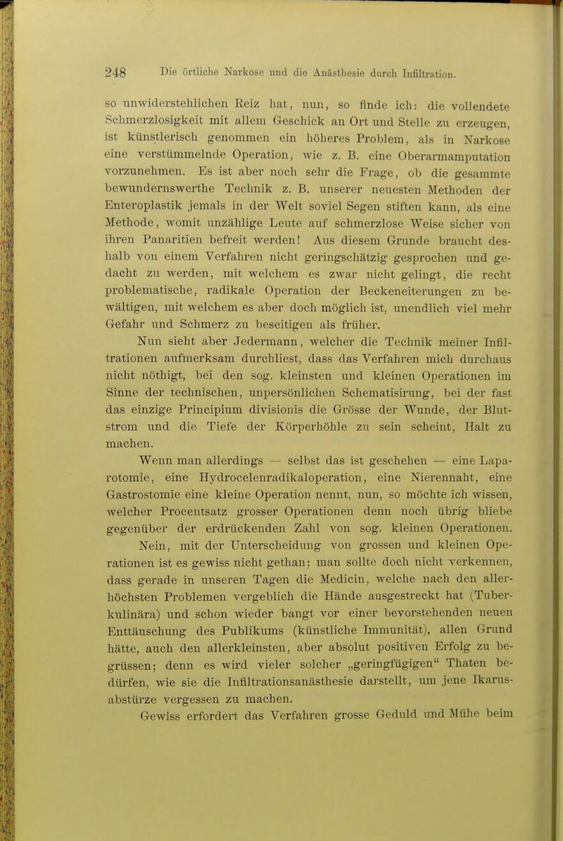 SO unwiderstelilichen Reiz hat, nun, so finde icli: die vollendete Schmerzlosiglceit mit allem Geseliick an Ort mid Stelle zu erzeugen, ist künstlerisch genommen ein liöheres Problem, als in Narkose eine verstümmelnde Operation, wie z. B. eine Oberarmamputation vorzunehmen. Es ist aber noch sehr die Frage, ob die gesammte bewundernswerthe Technik z. B. unserer neuesten Methoden der Enteroplastik jemals in der Welt soviel Segen stiften kann, als eine Methode, womit unzählige Leute auf schmerzlose Weise sicher von ihren Panaritien befreit werden! Aus diesem Grunde braucht des- halb von einem Verfahren nicht geringschätzig gesprochen und ge- dacht zu werden, mit welchem es zwar nicht gelingt, die recht problematische, radikale Operation der Beckeneiterungen zu be- wältigen, mit welchem es aber doch möglich ist, unendlich viel mehr Gefahr und Schmerz zu beseitigen als früher. Nun sieht aber Jedermann, welcher die Technik meiner Infil- trationen aufmerksam durchliest, dass das Verfahren mich durchaus nicht nöthigt, bei den sog. kleinsten und kleinen Operationen im Sinne der technischen, unpersönlichen Schematisirung, bei der fast das einzige Principium divisionis die Grösse der Wunde, der Blut- strom und die Tiefe der Körperhöhle zu sein scheint. Halt zu machen. Wenn man allerdings — selbst das ist geschehen — eine Lapa- rotomie, eine Hydrocelenradikaloperation, eine Nierennaht, eine Gastrostomie eine kleine Operation nennt, nun, so möchte ich wissen, welcher Proceutsatz grosser Operationen denn noch übrig bliebe gegenüber der erdrückenden Zahl von sog. kleinen Operationen. Nein, mit der Unterscheidung von grossen und kleinen Ope- rationen ist es gewiss nicht gethan; man sollte doch nicht verkennen, dass gerade in unseren Tagen die Medicin, welche nach den aller- höchsten Problemen vergeblich die Hände ausgestreckt hat (Tuber- kulinära) und schon wieder bangt vor einer bevorstehenden neuen Enttäuschung des Publikums (künstliche Immunität), allen Grund hätte, auch den allerkleinsten, aber absolut positiven Erfolg zu be- grüssen; denn es wird vieler solcher „geringfügigen Thaten be- dürfen, wie sie die Inflltrationsanästhesie darstellt, um jene Ikarus- abstürze vergessen zu machen. Gewiss erfordert das Verfahren grosse Geduld und Mühe beim
