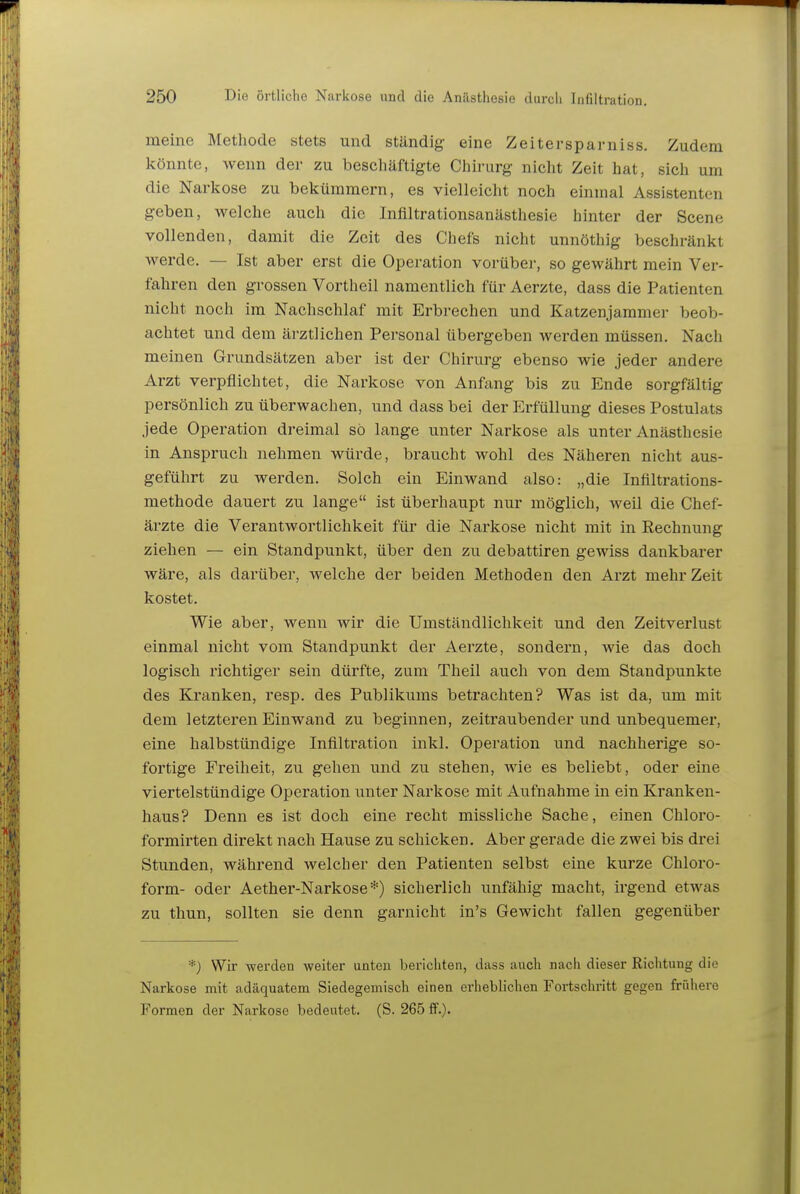 meine Methode stets und ständig eine Zeitersparniss. Zudem könnte, wenn der zu beschäftigte Chirurg nicht Zeit hat, sich um die Narliose zu bekümmern, es vielleicht noch einmal Assistenten geben, welche auch die Inflltrationsanästhesie hinter der Scene vollenden, damit die Zeit des Chefs nicht unnöthig beschränkt werde. — Ist aber erst die Operation vorüber, so gewährt mein Ver- fahren den grossen Vortheil namentlich für Aerzte, dass die Patienten nicht noch im Nachschlaf mit Erbrechen und Katzenjammer beob- achtet und dem ärztlichen Personal übergeben werden müssen. Nach meinen Grundsätzen aber ist der Chirurg ebenso wie jeder andere Arzt verpflichtet, die Narkose von Anfang bis zu Ende sorgfältig persönlich zu überwachen, und dass bei der Erfüllung dieses Postulats jede Operation dreimal so lange unter Narkose als unter Anästhesie in Anspruch nehmen würde, braucht wohl des Näheren nicht aus- geführt zu werden. Solch ein Einwand also: „die Inttltrations- methode dauert zu lange ist überhaupt nur möglich, weil die Chef- ärzte die Verantwortlichkeit für die Narkose nicht mit in Rechnung ziehen — ein Standpunkt, über den zu debattiren gewiss dankbarer wäre, als darüber, welche der beiden Methoden den Arzt mehr Zeit kostet. Wie aber, wenn wir die Umständlichkeit und den Zeitverlust einmal nicht vom Standpunkt der Aerzte, sondern, wie das doch logisch richtiger sein dürfte, zum Theil auch von dem Standpunkte des Kranken, resp. des Publikums betrachten? Was ist da, um mit dem letzteren Einwand zu beginnen, zeitraubender und unbequemer, eine halbstündige Infiltration inkl. Operation und nachherige so- fortige Freiheit, zu gehen und zu stehen, wie es beliebt, oder eine viertelstündige Operation unter Narkose mit Aufnahme in ein Kranken- haus? Denn es ist doch eine recht missliche Sache, einen Chloro- formirten direkt nach Hause zu schicken. Aber gerade die zwei bis drei Stunden, während welcher den Patienten selbst eine kurze Chloro- form- oder Aether-Narkose*) sicherlich unfähig macht, irgend etwas zu thun, sollten sie denn garnicht in's Gewicht fallen gegenüber *) Wir werden weiter unten berichten, dass auch nach dieser Richtung die Narkose mit adäquatem Siedegemisch einen erhebhchen Fortschritt gegen frühere Formen der Narkose bedeutet. (S. 265 ff.).