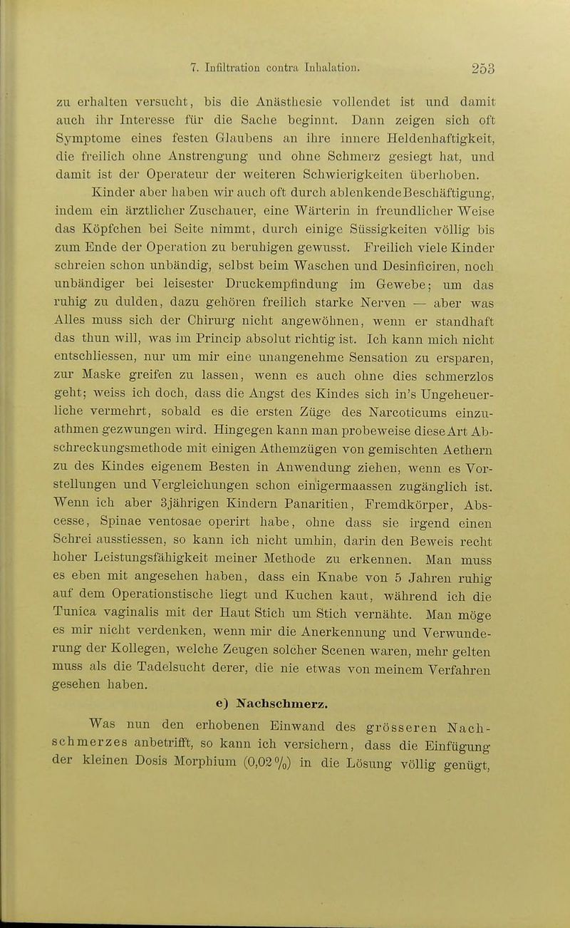 zu erhalten versucht, bis die Anästhesie vollendet ist und damit auch ihr Interesse für die Sache beginnt. Dann zeigen sich oft Symptome eines festen Glaubens an ihre innere Heldenhaftigkeit, die freilich ohne Anstrengung und ohne Schmerz gesiegt hat, und damit ist der Operateur der weiteren Schwierigkeiten überhoben. Kinder aber haben wir auch oft durch ablenkende Beschäftigung, indem ein ärztlicher Zuschauer, eine Wärterin in freundlicher Weise das Köpfchen bei Seite nimmt, durch einige Süssigkeiten völlig bis zum Ende der Operation zu beruhigen gewusst. Freilich viele Kinder schreien schon unbändig, selbst beim Waschen und Desinficiren, noch unbändiger bei leisester Druckempfindung im Gewebe; um das ruhig zu dulden, dazu gehören freilich starke Nerven — aber was Alles muss sich der Chirurg nicht angewöhnen, wenn er standhaft das thun will, was im Princip absolut richtig ist. Ich kann mich nicht entschliessen, nur um mir eine unangenehme Sensation zu ersparen, zur Maske greifen zu lassen, wenn es auch ohne dies schmerzlos geht; weiss ich doch, dass die Angst des Kindes sich in's Ungeheuer- liche vermehrt, sobald es die ersten Züge des Narcoticums einzu- athmen gezwungen wird. Hingegen kann man probeweise diese Art Ab- schreckungsmethode mit einigen Athemzügen von gemischten Aethern zu des Kindes eigenem Besten in Anwendung ziehen, wenn es Vor- stellungen und Vei-gleichungen schon einigermaassen zugänglich ist. Wenn ich aber 3jährigen Kindern Panaritien, Fremdkörper, Abs- cesse, Spinae ventosae operirt habe, ohne dass sie irgend einen Schrei ausstiessen, so kann ich nicht umhin, darin den Beweis recht hoher Leistungsfähigkeit meiner Methode zu erkennen. Man muss es eben mit angesehen haben, dass ein Knabe von 5 Jahren ruhig auf dem Operationstische liegt und Kuchen kaut, während ich die Tunica vaginalis mit der Haut Stich um Stich vernähte. Man möge es mir nicht verdenken, wenn mir die Anerkennung und Verwunde- rung der Kollegen, welche Zeugen solcher Scenen waren, mehr gelten muss als die Tadelsucht derer, die nie etwas von meinem Verfahren gesehen haben. e) Jfachschmerz. Was nun den erhobenen Einwand des grösseren Nach- schmerzes anbetrifft, so kann ich versichern, dass die Einfügung der kleinen Dosis Morphium (0,02%) in die Lösung völlig genügt,