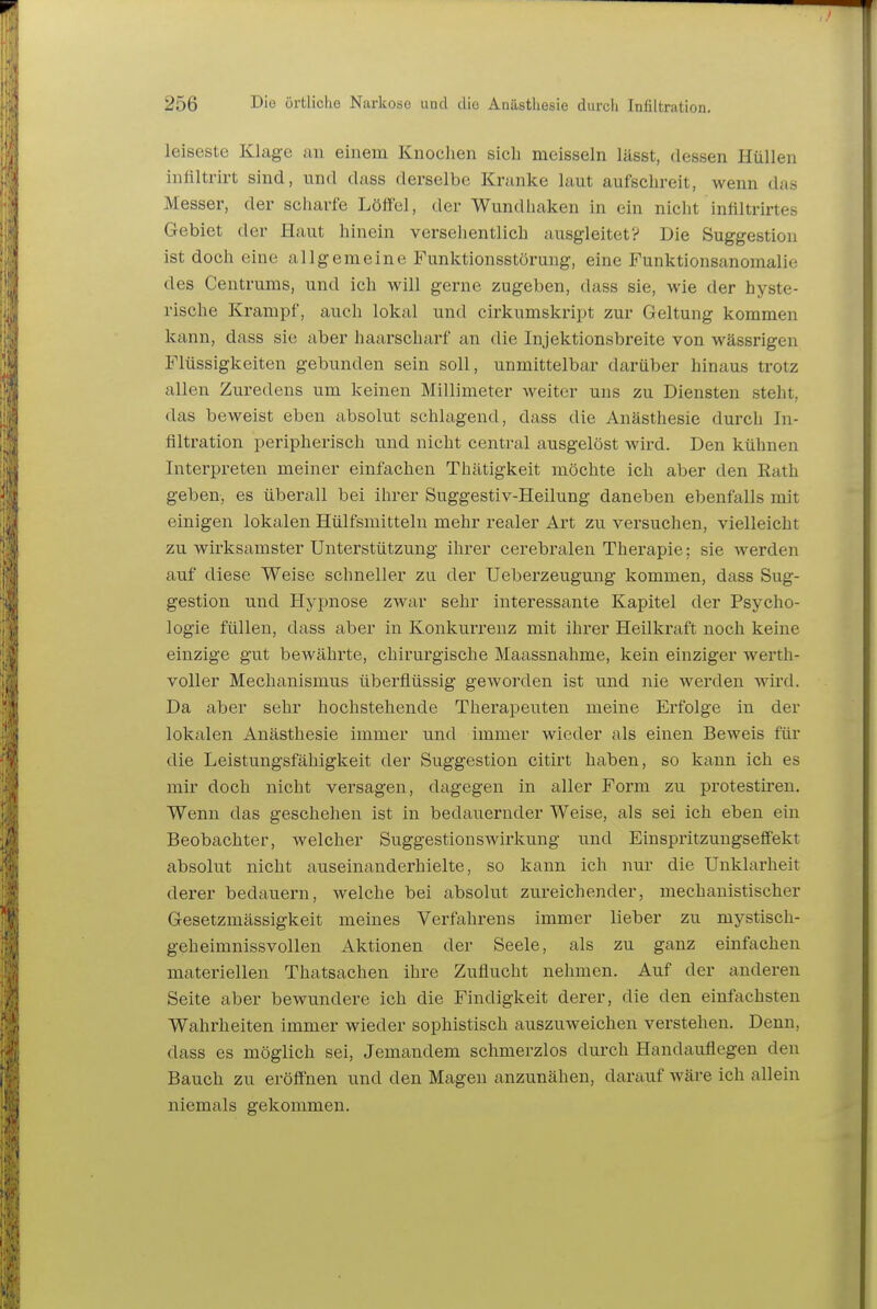 leiseste Klage an einem Knochen sich mcisseln lässt, dessen Hüllen infiltrirt sind, und dass derselbe Kranke laut aufschreit, wenn das Messer, der scharfe Löffel, der Wundliaken in ein nicht inültrirtes Gebiet der Haut hinein versehentlich ausgleitet? Die Suggestion ist doch eine allgemeine Funktionsstörung, eine Funktionsanomalie des Centrums, und ich will gerne zugeben, dass sie, wie der hyste- rische Krampf, auch lokal und cirkumskript zur Geltung kommen kann, dass sie aber haarscharf an die Injektionsbreite von wässrigen Flüssigkeiten gebunden sein soll, unmittelbar darüber hinaus trotz allen Zuredens um keinen Millimeter weiter uns zu Diensten steht, das beweist eben absolut schlagend, dass die Anästhesie durch In- filtration peripherisch und nicht central ausgelöst wird. Den kühnen Interpreten meiner einfachen Thätigkeit möchte ich aber den Rath geben, es überall bei ihrer Suggestiv-Heilung daneben ebenfalls mit einigen lokalen Hülfsmitteln mehr realer Art zu versuchen, vielleicht zu wirksamster Unterstützung ihrer cerebralen Therapie: sie werden auf diese Weise schneller zu der Ueberzeugung kommen, dass Sug- gestion und Hypnose zwar sehr interessante Kapitel der Psycho- logie füllen, dass aber in Konkurrenz mit ihrer Heilkraft noch keine einzige gut bewährte, chirurgische Maassnahme, kein einziger werth- voller Mechanismus überflüssig geworden ist und nie werden wird. Da aber sehr hochstehende Therapeuten meine Erfolge in der lokalen Anästhesie immer und immer wieder als einen Beweis für die Leistungsfähigkeit der Suggestion citirt haben, so kann ich es mir doch nicht versagen, dagegen in aller Form zu protestiren. Wenn das geschehen ist in bedauernder Weise, als sei ich eben ein Beobachter, welcher Suggestionswirkung und Eiuspritzungseffekt absolut nicht auseinanderhielte, so kann ich nur die Unklarheit derer bedauern, welche bei absolut zureichender, mechanistischer Gesetzmässigkeit meines Verfahrens immer lieber zu mystisch- geheimnissvollen Aktionen der Seele, als zu ganz einfachen materiellen Thatsachen ihre Zuflucht nehmen. Auf der anderen Seite aber bewundere ich die Findigkeit derer, die den einfachsten Wahrheiten immer wieder sophistisch auszuweichen verstehen. Denn, dass es möglich sei, Jemandem schmerzlos durch Handauflegen den Bauch zu eröffnen und den Magen anzunähen, darauf wäre ich allein niemals gekommen.