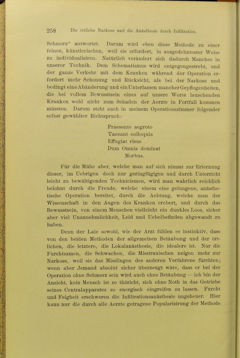 Schmerz antwoi'tet. Darum wird eben diese Metliode zu einer feinen, künstlerischen, weil sie erfordert, in ausgedehntester Weise zu individualisiren. Natürlicli verändert sich dadurch Manches in unserer Technik. Dem Schematismus wird entgegengestrebt, und der ganze Verkehr mit dem Kranken während der Operation er- fordert mehr Schonung und Rücksicht, als bei der Narkose und bedingt eine Abänderung und ein Unterlassen mancherGepflogenheiten, die bei vollem Bewusstsein eines auf unsere Worte lauschenden Kranken wohl nicht zum Schaden der Aerzte in Fortfall kommen müssten. Darum steht auch in meinem Operationszimmer folgender selbst gewählter Richtspruch: Praesente aegroto Taceant coUoquia Eflfugiat risus Dum Omnia dominat Morbus. Für die Mühe aber, welche man auf sich nimmt zur Erlernung dieser, im Uebrigen doch nur geringfügigen und durch Unterricht leicht zu bewältigenden Technicismen, wird man wahrlich reichlich belohnt durch die Freude, welche einem eine gelungene, anästhe- tische Operation bereitet, durch die Achtung, welche man der Wissenschaft in den Augen des Kranken erobert, und durch das Bewusstsein, von einem Menschen vielleicht ein dunkles Loos, sicher aber viel Unannehmlichkeit, Leid und Uebelbefinden abgewandt zu haben. Denn der Laie sowohl, wie der Arzt fühlen es instinktiv, dass von den beiden Methoden der allgemeinen Betäubung und der ört- lichen, die letztere, die Lokalanästhesie, die idealere ist. Nur die Furchtsamen, die Schwachen, die Misstrauischen neigen mehr zur Narkose, weil sie das Misslingen des anderen Verfahrens fürchten; wenn aber Jemand absolut sicher überzeugt wäre, dass er bei der Operation ohne Schmerz sein wird auch ohne Betäubung — ich bin der Ansicht, kein Mensch ist so thöricht, sich ohne Noth in das Getriebe seines Centraiapparates so energisch eingreifen zu lassen. Furcht und Feigheit erschweren die Infiltrationsanästhesie ungeheuer. Hier kann nur die durch alle Aerzte getragene Popularisirung der Methode