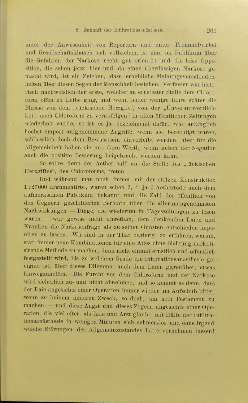 xmtev der Anwesenheit von Reportern und unter Trommelwirbel und Gesellschaftsklatsch sich vollziehen, ist man im Publikum über die Gefahren der Narkose recht gut orientirt und die leise Oppo- sition, die schon jetzt hier und da einer überflüssigen Narkose ge- macht Avird, ist ein Zeichen, dass erhebliche Meinungsverschieden- heiten über diesen Segen der Menschheit bestehen. Verfasser war histo- risch nachweislich der erste, welcher an ernstester Stelle dem Chloro- form offen zu Leibe ging, und ^v^enn leider wenige Jahre später die Phrase von dem „tückischen Herzgift, von der „ünverantwortlich- keit, noch Chloroform zu verabfolgen in allen öffentlichen Zeitungen wiederholt wurde, so ist es ja bezeichnend dafür, wie anfänglich höchst empört aufgenommene Angriffe, wenn sie berechtigt waren, schliesslich doch dem BeAvusstsein einverleibt werden, aber für die Allgemeinheit haben sie nur dann Werth, wenn neben der Negation auch die positive Besserung beigebracht werden kann. So sollte denn der Aether sulf. an die Stelle des „tückischen Herzgiftes, des Chloroforms, treten. Und während man noch immer mit der stolzen Konstruktion 1:27000 argumentirte, waren schon 3, 4, ja 5 Aethertode auch dem aufmerksamen Publikum bekannt und die Zahl der öffentlich von den Gegnern geschilderten Berichte über die allerunangenehmsten Nachwirkungen — Dinge, die wiederum in Tageszeitungen zu lesen waren — war gewiss nicht angethan, dem denkenden Laien und Kranken die Narkosenfrage als zu seinen Gunsten entschieden impo- niren zu lassen. Wir sind in der That begierig, zu erfahren, warum, statt immer neue Kombinationen für eine Alles ohne Sichtung narkoti- sirende Methode zu machen, denn nicht einmal ernstlich und öffentlich festgestellt wird, bis zu welchem Grade die Infiltrationsanästhesie ge- eignet ist, über dieses Dilemma, auch dem Laien gegenüber, etwas hinwegzuhelfen. Die Furcht vor dem Chloroform und der Narkose wird sicherlich zu- und nicht abnehmen, und so kommt es denn, dass der Laie angesichts einer Operation immer wieder um Aufschub bittet, wenn zu keinem anderen Zweck, so doch, um sein Testament zu machen, — und diese Angst und dieses Zögern angesichts einer Ope- ration, die viel öfter, als Laie und Arzt glaubt, mit Hülfe der Inflltra- tionsanästhesie in wenigen Minuten sich schmerzlos und ohne irgend welche Störungen des Allgemeinzustandes hätte vornehmen lassen!