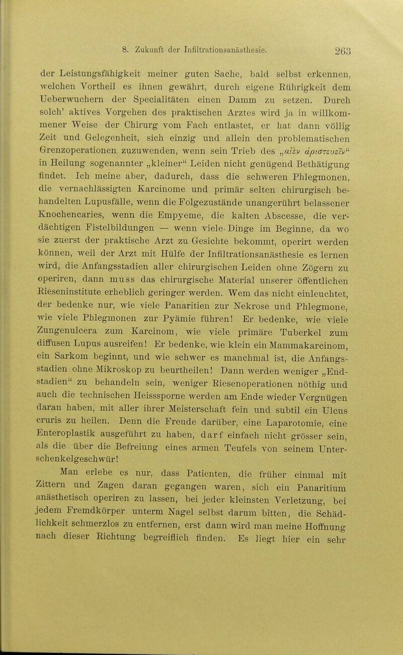 der Leistungsfähigkeit meiner guten Sache, bald selbst erkennen, Avelchen Vortheil es ihnen gewährt, durch eigene Rührigkeit dem Ueberwuchern der Specialitäten einen Damm zu setzen. Durch solch' aktives Vorgehen des praktischen Arztes wird ja in willkom- mener Weise der Chirurg vom Fach entlastet, er hat dann völlig Zeit und Gelegenheit, sich einzig und allein den problematischen Grenzoperationen zuzuwenden, wenn sein Trieb des „«isv dptarzusiv^'- in Heilung sogenannter „kleiner Leiden nicht genügend Bethätigung findet. Ich meine aber, dadurch, dass die schweren Phlegmonen, die vernachlässigten Karcinome und primär selten chirurgisch be- handelten Lupusfälle, wenn die Folgezustände unangerührt belassener Knochencaries, wenn die Empyeme, die kalten Abscesse, die ver- dächtigen Fistelbildungen — wenn viele. Dinge im Beginne, da wo sie zuerst der praktische Arzt zu Gesichte bekommt, operirt werden können, weil der Arzt mit Hülfe der Infiltrationsanästhesie es lernen wird, die Anfangsstadien aller chirurgischen Leiden ohne Zögern zu operiren, dann muss das chirurgische Material unserer öffentlichen Rieseninstitute erheblich geringer werden. Wem das nicht einleuchtet, der bedenke nur, wie viele Panaritien zur Nekrose und Phlegmone, wie viele Phlegmonen zur Pyämie führen! Er bedenke, wie viele Zungenulcera zum Karcinom, wie viele primäre Tuberkel zum diffusen Lupus ausreifen! Er bedenke, wie klein ein Mammakarcinom, ein Sarkom beginnt, und wie schwer es manchmal ist, die Anfangs- stadien ohne Mikroskop zu beurtheileu! Dann werden weniger „End- stadien zu behandeln sein, weniger Riesenoperationen nöthig und auch die technischen Heisssporne werden am Ende wieder Vergnügen daran haben, mit aller ihrer Meisterschaft fein und subtil ein Ulcus cruris zu heilen. Denn die Freude darüber, eine Laparotomie, eine Enteroplastik ausgeführt zu haben, darf einfach nicht grösser sein, als die über die Befreiung eines armen Teufels von seinem Unter- schenkelgeschwür! Man erlebe es nur, dass Patienten, die früher einmal mit Zittern und Zagen daran gegangen waren, sich ein Panaritium anästhetisch operiren zu lassen, bei jeder kleinsten Verletzung, bei jedem Fremdkörper unterm Nagel selbst darum bitten, die Schäd- lichkeit schmerzlos zu entfernen, erst dann wird man meine Hoffnung nach dieser Richtung begreiflich finden. Es liegt hier ein sehr