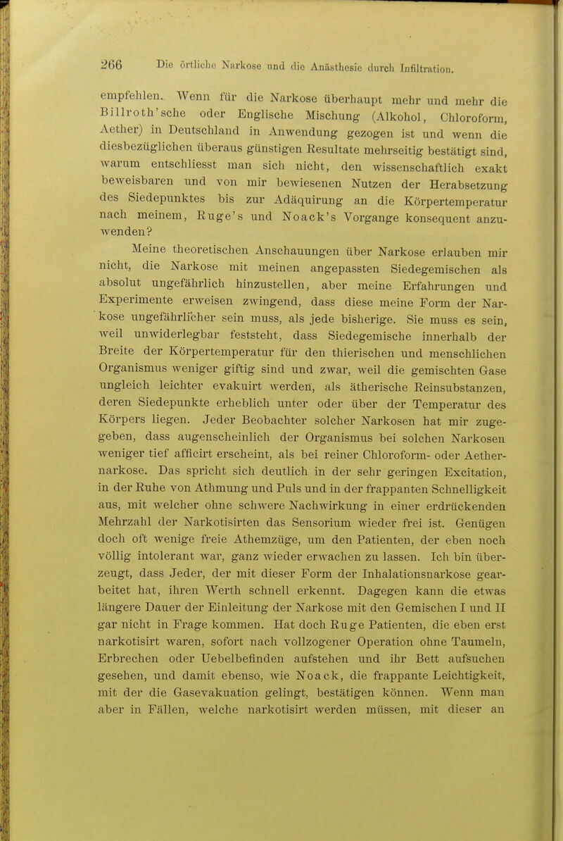 empfehlen. Wenn für die Narkose überhaupt mehr und mehr die Billroth'sehe oder Englische Mischung (Alkohol, Chloroform, Aether) in Deutschland in Anwendung gezogen ist und wenn die diesbezüglichen überaus günstigen Resultate mehrseitig bestätigt sind, Avarum entschliesst man sich nicht, den wissenschaftlich exakt beweisbaren und von mir bewiesenen Nutzen der Herabsetzung des Siedepunktes bis zur Adäquirung an die Körpertemperatur nach meinem, Ruge's und Noack's Vorgange konsequent anzu- Avenden ? Meine theoretischen Anschauungen über Narkose erlauben mir nicht, die Narkose mit meinen angepassten Siedegemischen als absolut ungefährlich hinzustellen, aber meine Erfahrungen und Experimente erweisen zwingend, dass diese meine Form der Nar- kose ungefährlicher sein muss, als jede bisherige. Sie muss es sein, Aveil unwiderlegbar feststeht, dass Siedegemische innerhalb der Breite der Körpertemperatur für den thierischen und menschlichen Organismus Aveniger giftig sind und zwar, Aveil die gemischten Gase ungleich leichter evakuirt Averden, als ätherische Reinsubstanzen, deren Siedepunkte erheblich unter oder über der Temperatur des Körpers liegen. Jeder Beobachter solcher Narkosen hat mir zuge- geben, dass augenscheinlich der Organismus bei solchen Narkosen weniger tief afficirt erscheint, als bei reiner Chloroform- oder Aether- narkose. Das spricht sich deutlich in der sehr geringen Excitation, in der Ruhe von Athmung und Puls und in der frappanten Schnelligkeit aus, mit Avelcher ohne schwere Nachwirkung in einer erdrückenden Mehrzahl der Narkotisirten das Sensorium wieder frei ist. Genügen doch oft wenige freie Athemzüge, um den Patienten, der eben noch völlig intolerant war, ganz Avieder erAvachen zu lassen. Ich bin über- zeugt, dass Jeder, der mit dieser Form der Inhalationsnarkose gear- beitet hat, ihren Werth schnell erkennt. Dagegen kann die etwas längere Dauer der Einleitung der Narkose mit den Gemischen I und II gar nicht in Frage kommen. Hat doch Rüge Patienten, die eben erst narkotisirt waren, sofort nach vollzogener Operation ohne Taumeln, Erbrechen oder Uebelbeflnden aufstehen und ihr Bett aufsuchen gesehen, und damit ebenso, Avie Noack, die frappante Leichtigkeit, mit der die Gasevakuation gelingt, bestätigen können. Wenn man aber in Fällen, welche narkotisirt Averden müssen, mit dieser an