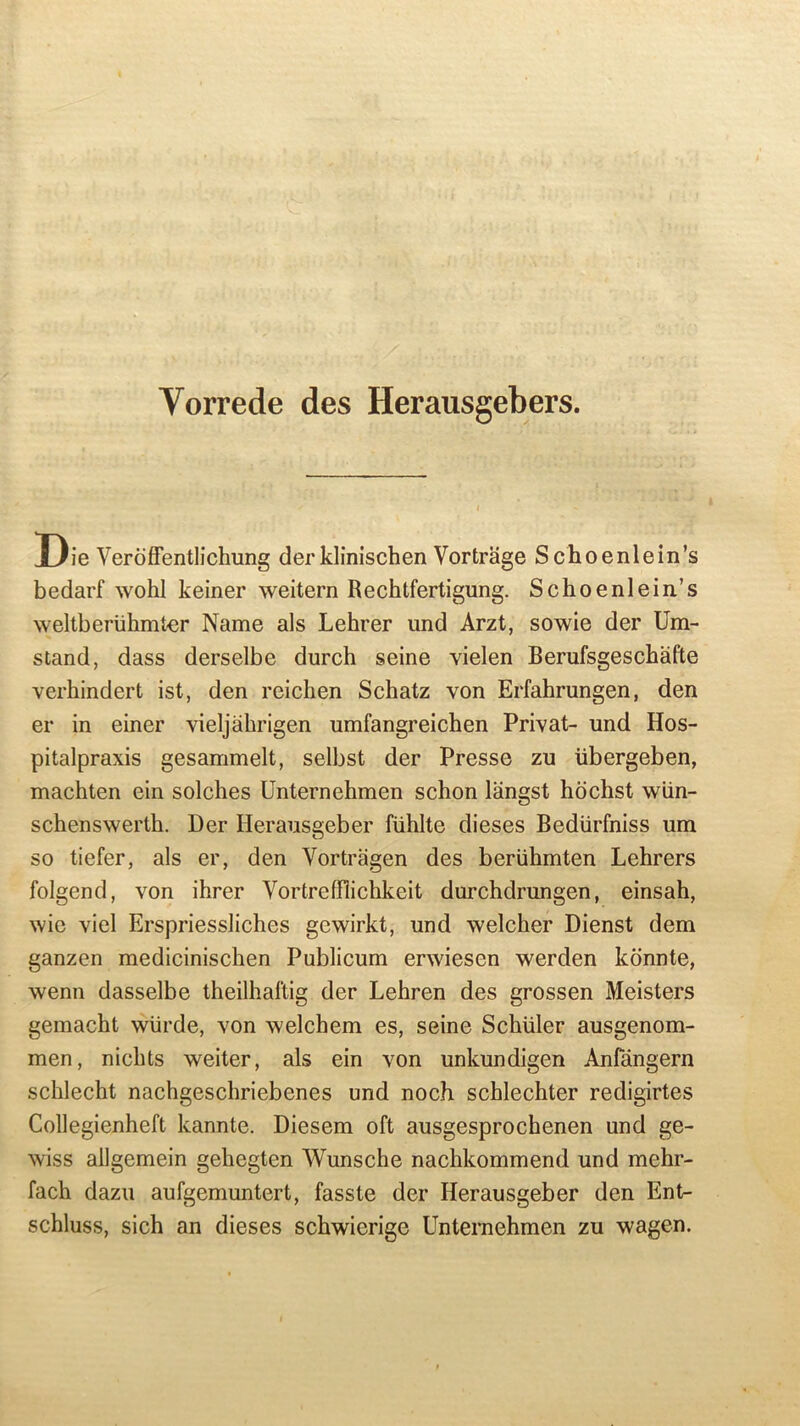 Vorrede des Herausgebers. JL/ie Veroffentlichung der klinischen Vortrage Schoenlein’s bedarf wohl keiner weitern Rechtfertigung. Schoenlein’s weltberiihmter Name als Lehrer und Arzt, sowie der Um- stand, dass derselbe durch seine vielen Berufsgeschafte verhindert ist, den reichen Schatz von Erfahrungen, den er in einer vieljahrigen umfangreichen Privat- und Hos- pitalpraxis gesammelt, selbst der Presse zu iibergeben, machten ein solches Unternehmen schon langst hochst wiin- schenswerth. Der Herausgeber fiihlte dieses Bedilrfniss um so tiefer, als er, den Vortragen des beriihmten Lehrers folgend, von ihrer Vortrefflichkeit durchdrungen, einsah, wic viel Erspriessliches gewirkt, und welcher Dienst dem ganzen medicinischen Publicum enviescn werden konnte, wenn dasselbe theilhaftig der Lehren des grossen Meisters gemacht wiirde, von welchem es, seine Schuler ausgenom- men, nichts weiter, als ein von unkundigen Anfangern schlecht nachgeschriebenes und noch schlechter redigirtes Collegienheft kannte. Diesem oft ausgesprochenen und ge- wiss allgemein gehegten Wunsche nachkommend und mehr- fach dazu aufgemuntert, fasste der Herausgeber den Ent- schluss, sich an dieses schwicrige Unternehmen zu wagen.