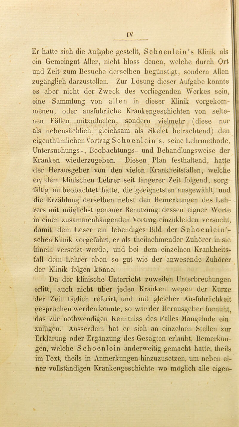 Er lmtte sicli die Aufgabe gestellt, Schoenlein’s Klinik als ein Gemeingut Aller, nicht bloss denen, welche durch Qrt und Zeit zum Besuche dcrselben begtinstigt, sondern Allen zugiinglich darzustellen. Zur Lcisung dieser Aufgabe konnte es aber nicht der Zweck des vorliegenden Werkes sein, eine Sammiung von alien in dieser Klinik vorgekom- menen, oder ausfuhrliche Krankengeschichten von selte- nen Fallen mitzutheilen, sondern vielmehr (diese nur als nebensachlich, gleichsam als Skelet betrachtend) den eigenthumlichen Vortrag Schoenlein’s, seine Lehrmethode, Untersuchungs-, Beobachtungs- und Behandlungsweise der Kranken wiederzugeben. Diesen Plan festhaltend, hatte der Herausgeber von den vielen Krankheitsfallen, welche er, dem klinischen Lehrer seit langerer Zeit folgend, sorg- faltig mitbeobachtet hatte, die geeignetsten ausgewahlt, und die Erzahlung derselben nebst den Bemerkungen des Leh- rers mit moglichst genauer Benutzung dessen eigner Worte in einen zusammenhangenden Vortrag einzukleiden versucht, damit dem Leser ein lebendiges Bild der Schoenlein’- schen Klinik vorgefuhrt, er als theiinehmender Zuhorer in sie hinein versetzt werde, und bei dem einzelnen Krankheits- fall dem Lehrer eben so gut wie der anwesende Zuhorer der Klinik folgen konne. Da der klinische Unterricht zuweilen Unterbrechungen erlitt, auch nicht iiber jeden Kranken wegen der Kiirze der Zeit taglich referirt, und mit gleicher Ausfiihrlichkeit gesprochenwerdenkonnte, so warder Herausgeber bemilht, das zur nothwendigen Ivermtniss des Falles Mangelnde ein- zufugen. Ausserdem hat er sich an einzelnen Stellen zur Erklarung oder Erganzung des Gesagten erlaubt, Bemerkun- gen, welche Schoenlein anderweitig gcmacht hatte, theils im Text, theils in Anmerkungen hinzuzusetzen, um neben ei- ner vollstandigen Krankengeschichte wo moglich alle eigen- /