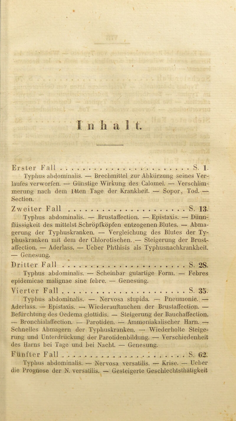 I Erster Fall S. 1. Typhus abdominalis. — Brechmittel zur Abkiirzung seines Ver- laufes verworfen. — Giinstige Wirkung des Calomel. — Verschlim- merung nacb dem Uten Tage der Krankheit. — Sopor, Tod. — Section. Zweiter Fall S. 13- Typhus abdominalis. — Brustaffection. — Epistaxis. — Diinn- fliissigkeit des mittelst Scbrbpfkbpfen entzogenen Blutes. — Abma- gerung der Typhuskranken. — Vergleichung des Blutes der Ty- phuskranken mit dem der Chlorotischen. — Steigerung der Brust- affection. — Aderlass. — Ueber Phthisis als Typhusnachkrankheit. — Genesung. Dritter Fall S. 28- Typhus abdominalis. — Scheinbar gutartige Form. — Febres epidemicae malignae sine febre. — Genesung. Vierter Fall S. 35- Typhus abdominalis. — Nervosa stupida. — Pneumonie. — Aderlass. — Epistaxis. —- Wiederauftauchen der Brustaffection. — Befiirchtung des Oedema gloltidis. — Steigerung der Bauchaffection. — Bronchialaffection. — Parotiden. — Ammoniakalischer Harm —• Schnelles Abmagern der Typhuskranken. — Wiederholte Steige- rung und Unterdriickung der Parotidenbildung. —• Verschiedenheit des Uarns bei Tage und bei Nacbt. — Genesung. Fiinfter Fall S. (»2. Typhus abdominalis. — Nervosa versatilis. — Krise. — Ueber die Prognose der N. versatilis. — Gesteigerte Geschlechtsthatigkeit