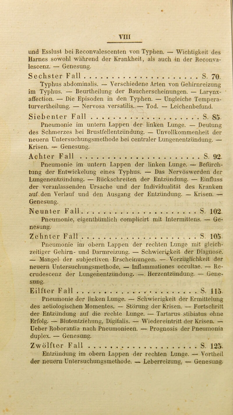 und Esslust bei Reconvalescenten von Typlien. — Wichtigkeit des Harnes sowohl wahrend der Krankheit, als auch in der Reconva- lescenz. — Genesung. Sechster Fall S. 70- Typhus abdominalis. — Verschiedene Arten von Gehirnreizung im Typhus. — Beurtheilung der Baucherscheinungen. — Larynx- affection. — Die Episoden in den Typhen. — Ungleiche Tempera- turvertheilung. — Nervosa versatilis. — Tod. — Leichenbefund. Siebenler Fall S. 85 Pneumonie im untern Lappen der linken Lunge. — Deutung des Schmerzes bei Brustfellentziindung. — Unvollkommenheit der neuern Untersuchungsmethode bei centraler Lungenentziindung. — Krisen. — Genesung. Achter Fall S. 92. Pneumonie im untern Lappen der linken Lunge. — Befiirch- tung der Entwickelung eines Typhus. — Das Nervoswerden der Lungenentziindung. — Riickscbreiten der Entziindung. — Einfluss der veranlassenden Ursache und der Individualist des Kranken auf den Verlauf und den Ausgang der Entziindung. — Krisen. — Genesung. Neunter Fall S. 102. Pneumonie, eigenthiimlich complicirt mit Intermittens. — Ge- nesung. Zehnter Fall S. 105. Pneumonie im obern Lappen der rechten Lunge mit gleich- zeitiger Gehirn- und Darmreizung. — Schwierigkeit der Diagnose. — Mangel der subjectiven Erscheinungen. — Vorziiglichkeit der neuern Untersuchungsmethode. — Inflammationes occultae. — Re- crudescenz der Lungenentziindung. — Herzentziindung. — Gene- sung. Eilfter Fall S. 115. Pneumonie der linken Lunge. — Schwierigkeit der Ermittelung des aetiologischen Momentes. — Stoning der Krisen. — Fortschritt der Entziindung auf die rechte Lunge. — Tartarus stibiatus ohne Erfolg. — Blutentziehung, Digitalis. — Wiedereintritt der Krisen. — Ueber Roborantia nach Pneumonieen. — Prognosis der Pneumonia duplex. — Genesung. Zwolfter Fall S. 125. Entziindung im obern Lappen der rechten Lunge. — Vortheil der neuern Untersuchungsmethode. — Leberreizung, — Genesung.