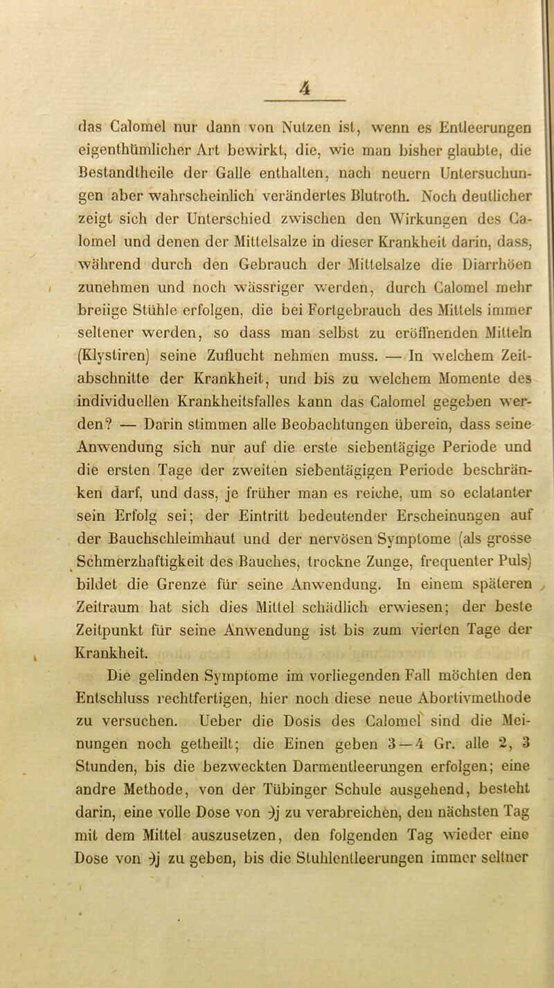 das Calomel nur dann von Nutzen ist, wenn es Entleerungen eigenthtimlicher Art bewirkl, die, wie man bisher glauble, die Bestandtheile der Galle enthalten, nach neuern Untersuchun- gen aber wahrscheinlich verandertes Blutroth. Noch deutlicher zeigt sich der Unterschied zwischen den Wirkungen des Ca- lomel und denen der Miltelsalze in dieser Krankheit darin, dass, wahrend durch den Gebrauch der Mittelsalze die Diarrhoen zunehmen und noch wassriger werden, durch Calomel mehr breiige Stiihle erfolgen, die bei Forlgebrauch des Mittels immer seltener werden, so dass man selbst zu erolfnenden Milteln (Klysliren) seine Zuflucht nehmen muss. — In welchem Zeit- abschnitte der Krankheit, und bis zu welchem Momente des individuellen Krankheitsfalles kann das Calomel gegeben wer- den? — Darin stimmen alle Beobachtungen uberein, dass seine Anwendung sich nur auf die ersle siebentagige Periode und die ersten Tage der zweiten siebentagigen Periode beschran- ken darf, und dass, je friiher man es reiche, um so eclatanter sein Erfolg sei; der Eintritt bedeutender Erscheinungen auf der Bauchschleimhaut und der nervosen Symplome (als grosse Schmerzhaftigkeit des Bauches, trockne Zunge, frecjuenter Puls) bildet die Grenze fur seine Anwendung. In einem spateren Zeitraum hat sich dies Mittel schadlich erwiesen; der besle Zeitpunkt fiir seine Anwendung ist bis zum vierlen Tage der Krankheit. Die gelinden Symptome im vorliegenden Fall mochten den Entschluss rechtfertigen, hier noch diese neue Abortivmethode zu versuchen. Ueber die Dosis des Calomel sind die Mei- nungen noch getheilt; die Einen geben 3 — 4 Gr. alle 2, 3 Stunden, bis die bezweckten Darmentleenmgen erfolgen; eine andre Methode, von der Tiibinger Schule ausgehend, besteht darin, eine voile Dose von ;)j zu verabreichen, den nachsten Tag mit dem Mittel auszusetzen, den folgenden Tag wieder eine Dose von -)j zu geben, bis die Stuhlcnlleerungen immer sellncr