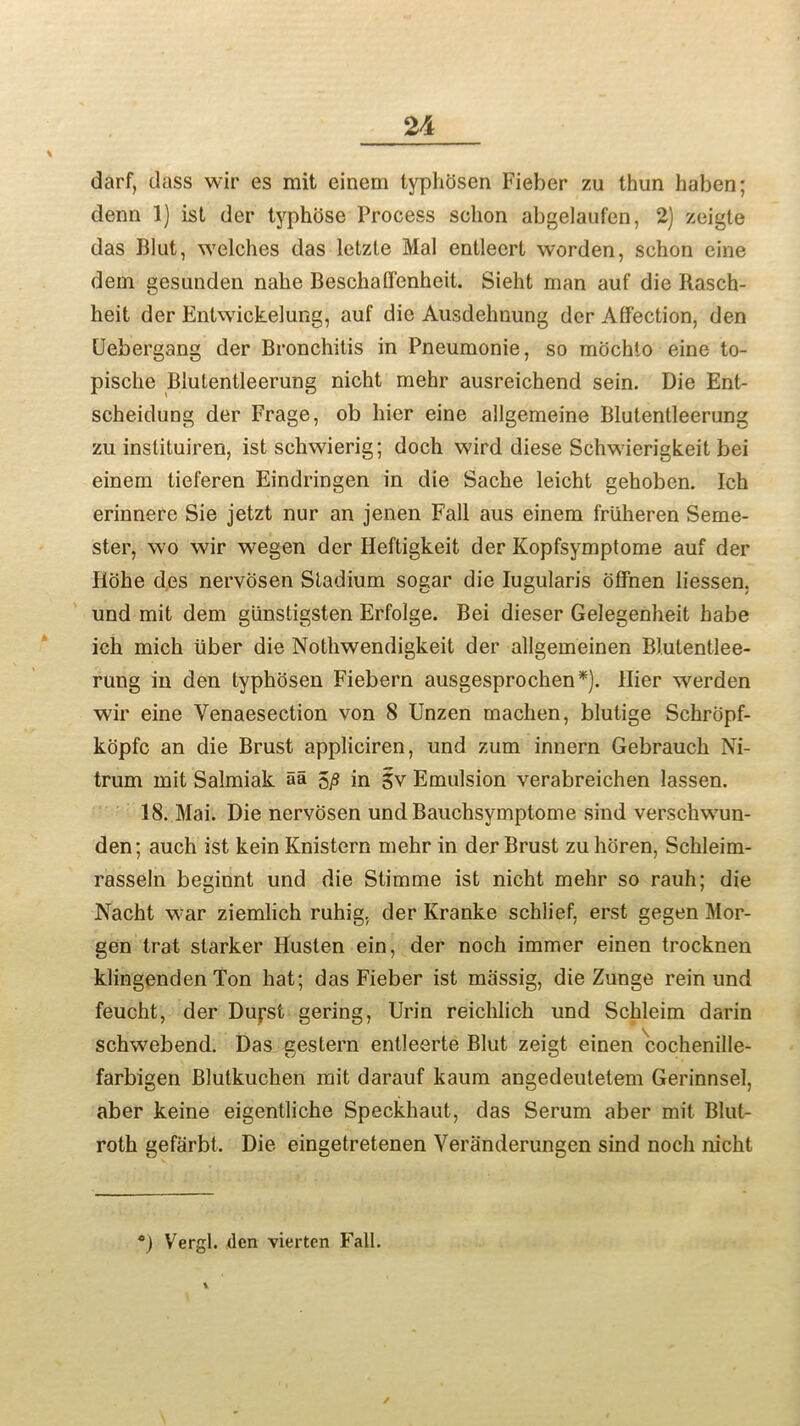 darf, dass wir es rait einem typhosen Fieber zu thun haben; denn 1) ist der typhose Process sclion abgelaufen, 2) zeigte das Blut, welches das letzle Mai entlecrt worden, schon cine dem gesunden nahe Beschalfenheit. Sieht man auf die Rasch- heit. der Entwickelung, auf die Ausdehnung dcr Affection, den Uebergang der Bronchitis in Pneumonie, so mochto eine to- pisclie Blutentleerung nicht mehr ausreichend sein. Die Ent- scheidung der Frage, ob hier eine allgemeine Blutentleerung zu inslituiren, ist schwierig; doch wird diese Schwierigkeit bei einem tieferen Eindringen in die Sache leicht gehoben. Ich erinnere Sie jetzt nur an jenen Fall aus einem frliheren Seme- ster, wo wir wegen der Heftigkeit der Kopfsymptome auf der Hohe des nervosen Stadium sogar die Iugularis offnen liessen, und mit dem gimstigsten Erfolge. Bei dieser Gelegenheit habe ich mich liber die Nothwendigkeit der allgemeinen Blutentlee- rung in den typhosen Fiebern ausgesprochen*). flier werden wir eine Yenaesection von 8 Unzen maclien, blutige Sehropf- kopfc an die Brust appliciren, und zum innern Gebrauch Ni- trum mit Salmiak aa 5£ in gv Emulsion verabreichen lassen. 18. Mai. Die nervosen und Bauchsymptome sind versclnvun- den; auch ist kein Knistern mehr in der Brust zu horen, Schleim- rasseln beginnt und die Stimme ist nicht mehr so rauh; die Nacht w:ar ziemlich ruhig, der Kranke schlief, erst gegen Mor- gen trat starker Husten ein, der noch immer einen trocknen klingenden Ton hat; das Fieber ist massig, die Zunge rein und feucht, der Duj;st gering, Urin reichlich und Schleim darin schwebend. Das gestern entleerte Blut zeigt einen cochenille- farbigen Blutkuchen mit darauf kaum angedeutetem Gerinnsel, aber keine eigentliche Speckhaut, das Serum aber mit Blut- roth gefarbt. Die eingetretenen Veranderungen sind noch nicht