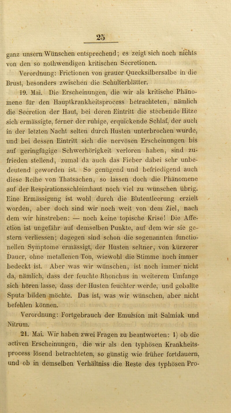 ganz unsem Wunschen entsprechend; es zeigt sich noch niclits von den so nolhwendigen kritischen Secretionen. Verordnung: Frictionen von grauer Quecksilbersalbe in die Brust, besonders zwischen die Schulterblatter. 19. Mai. Die Erscheinungen, die wir als kritische Phiino- mene fiir den Ilauptkrankheitsprocess betrachteten, namlich die Secretion der Haut, bei deren Eintritt die stechende Ilitze sich ermassigte, ferner der ruhige, erquickende Schlaf, der auch in der letzten Nacht selten durch Husten unterbrochen wurde, und bei dessen Eintritt sich die nervosen Erscheinungen bis auf geringfiigige Schwerhorigkeit verloren haben, sind zu- frieden stellend, zumal da auch das Fieber dabei sehr unbe- deutend geworden ist. So genugend und befriedigend auch diese Reihe von Thatsachen, so lassen doch die Phiinomene auf der Respirationsschleimhaut noch viel zu wunschen iibrig. Eine Ermassigung ist wohl durch die Blutentleerung erzielt worden, aber doch sind wir noch weit von dem Ziel, nach dem wir hinstreben: — noch keine topische Krise! Die Affe- ction ist ungefahr auf demselben Punkte, auf dem wir sie ge- stern verliessen; dagegen siud schon die sogenannten funclio- nellen Symptome ermassigt, der Husten seltner, von kiirzerer Dauer, ohne metallenen Ton, wiewohl die Stimme noch immer bedeckt ist. Aber was wir wunschen, ist noch immer nicht da, namlich, dass der feuchte Rhonchus in weiterem Umfange sich hhren lasse, dass der Husten feuchter werde, und gebalite Sputa bilden mochte. Das ist, was wir wunschen, aber nicht befehlen konnen. Verordnung: Fortgebrauch der Emulsion mit Salmiak und Nitrum. 21. Mai. Wir haben zwei Fragen zu beantworten: 1) ob die activen Erscheinungen, die wir als den typhosen Krankheits- process losend betrachteten, so giinstig wie friiher fortdauern, und ob in demselben Verhaltniss die Reste des typhosen Pro-