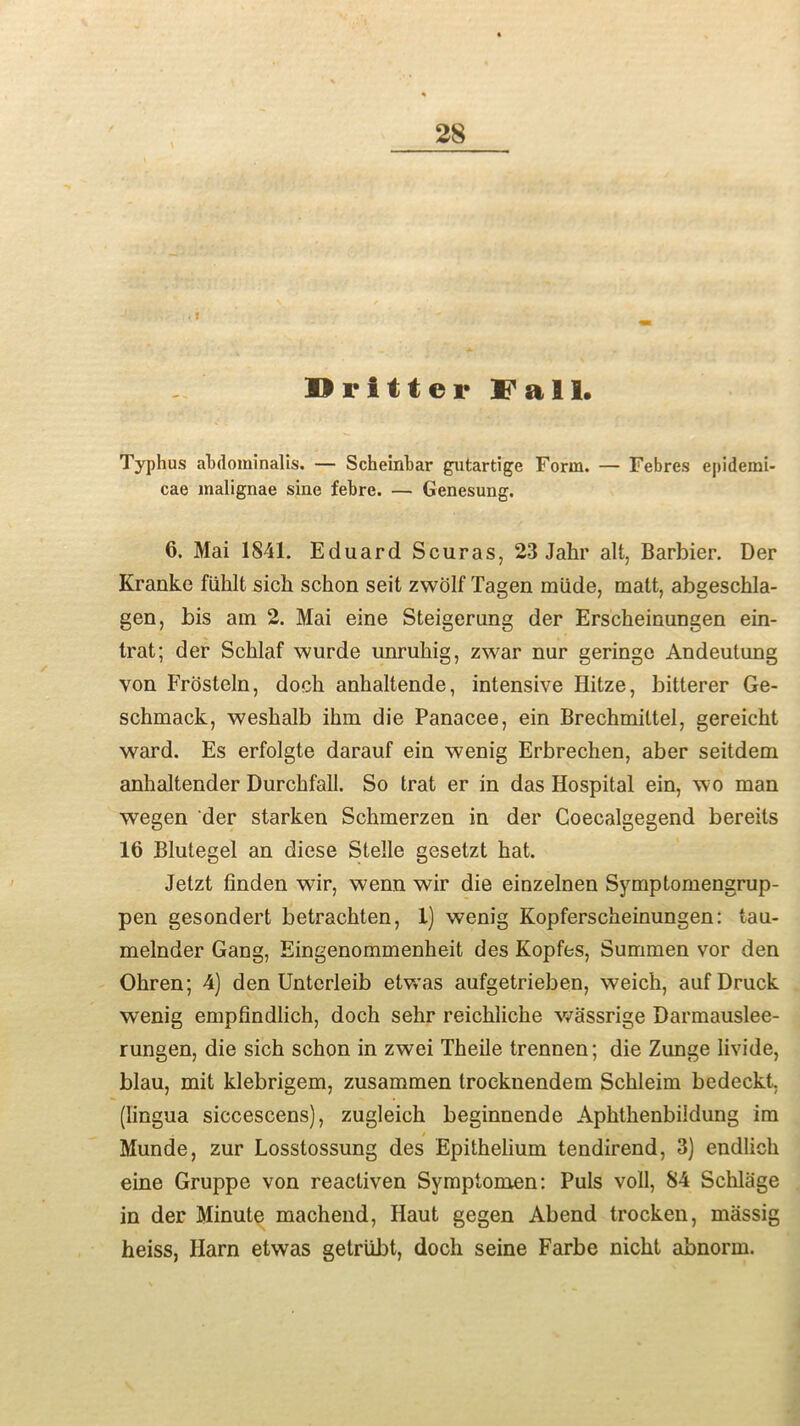 . f - - Drifter Dali. Typhus abdominalis. — Scheinbar gutartige Form. — Febres epidemi- cae malignae sine febre. — Genesung. 6. Mai 1841. Eduard Scuras, 23 Jahr alt, Barbier. Der Kranke fiihlt sich schon seit zwolf Tagen miide, matt, abgeschla- gen, bis am 2. Mai eine Steigerung der Erscheinungen ein- trat; der Scklaf wurde unruhig, zwar nur geringo Andeutung von Frosteln, doch anhaltende, intensive Hitze, bitterer Ge- schmack, weshalb ihm die Panacee, ein Brechmittel, gereicht ward. Es erfolgte darauf ein wenig Erbrechen, aber seitdem anhaltender Durchfall. So trat er in das Hospital ein, wo man wegen der starken Schmerzen in der Goecalgegend bereits 16 Blutegel an diese Stelle gesetzt hat. Jetzt linden wir, wenn wir die einzelnen Symptomengrup- pen gesondert betrachten, 1) wenig Kopferscheinungen: tau- melnder Gang, Eingenommenkeit des Kopfes, Summen vor den Ohren; 4) den Unterleib etwas aufgetrieben, weich, aufDruck wenig empfindlich, doch sehr reichliche wassrige Darmauslee- rungen, die sich schon in zwei Theile trennen; die Zunge livide, blau, mit klebrigem, zusammen trocknendem Schleim bedeckt, (lingua siccescens), zugleich beginnende Apkthenbiidung im / Munde, zur Losstossung des Epithelium tendirend, 3) endlich eine Gruppe von reactiven Symptomen: Puls voll, 84 Schlage in der Minute machend, Haut gegen Abend trocken, massig heiss, Harn etwas getriibt, doch seine Farbe nicht abnorm.