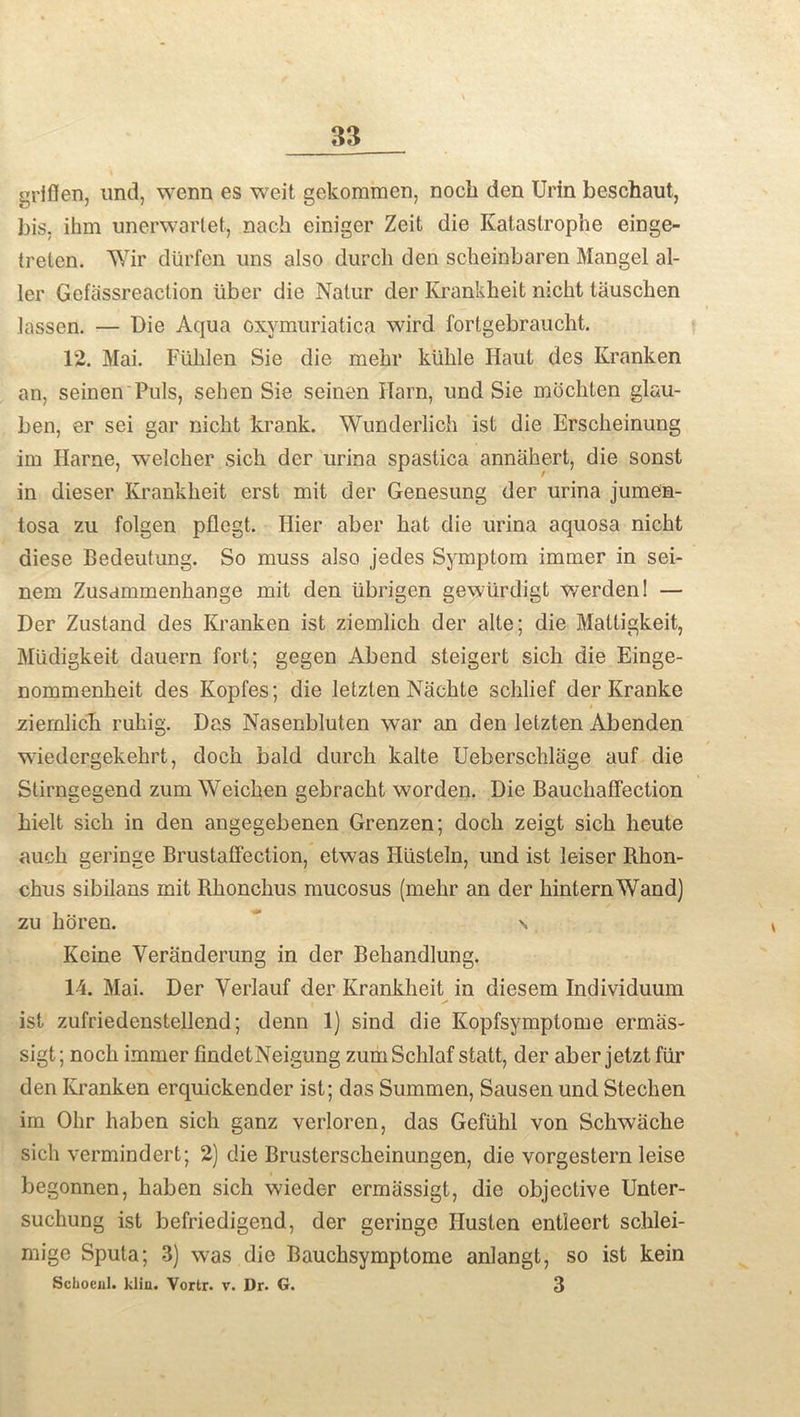 gHflen, und, wenn es weit gekommen, noch den Urin beschaut, bis. ihm unerwartet, nach einiger Zeit die Katastrophe einge- treten. Wir diirfen uns also durch den scheinbaren Mangel al- ler Gefassreaction liber die Natur der Krankheit nicht tauscben lassen. — Die Aqua oxymuriatica wird. forlgebraucht. 12. Mai. Fiihlen Sie die mehr kiihle Haul des Kranken an, seinen Puls, sehen Sie seinen Harn, und Sie mochten glau- ben, er sei gar nicht krank. Wunderlich ist die Erscheinung im Harne, welcher sich der urina spastica annahert, die sonst in dieser Krankheit erst mit der Genesung der urina jumen- tosa zu folgen pflegt. Hier aber hat die urina aquosa nicht diese Bedeutung. So muss also jedes Symptom immer in sei- nem Zusammenhange mit den iibrigen gewlirdigt werden! — Der Zustand des Kranken ist ziemlich der alte; die Mattigkeit, Miidigkeit dauern fort; gegen Abend steigert sich die Einge- nommenheit des Kopfes; die letzlen Nachte schlief der Kranke ziemlich ruhig. Das Nasenbluten war an den letzten Abenden wiedergekehrt, doch bald durch kalte Ueberschlage auf die Stirngegend zum Weichen gebracht worden. Die Bauchaffection hielt sich in den angegebenen Grenzen; doch zeigt sich heute auch geriuge Brustaffection, etwas Husteln, und ist leiser Rhon- chus sibilans mit Rhonchus mucosus (mehr an der hinternWand) zu horen. \ Keine Veranderung in der Behandlung. 14. Mai. Der Yerlauf der Krankheit in diesem Individuum ist zufriedenstellend; denn 1) sind die Kopfsymptome ermas- sigt; noch immer findetNeigung zumSchlaf statt, der aber jetzt fur den Kranken erquickender ist; das Summen, Sausen und Stechen im Ohr haben sich ganz verloren, das Gefiihl von Schwiiche sich vermindert; 2) die Brusterscheinungen, die vorgestern leise begonnen, haben sich wieder ermassigt, die objective Unter- suchung ist befriedigend, der geriuge Ilusten entleert schlei- mige Sputa; 3) was die Bauchsymptome anlangt, so ist kein Scboenl. klin. Vortr. v. Dr. G. 3