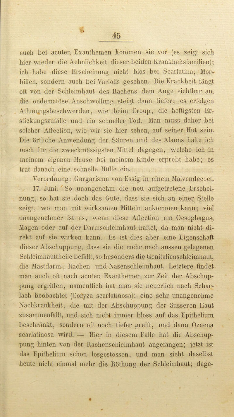 auch bei acuten Exanthemen kommen sie vor (es zeigt sick kier wieder die Aehnlicbkeit dieser beiden Krankheilsfamilien); ick kabe diese Erscheinung nicht bios bei Scarlatina, Mor- billen. sondern auch bei Variolis gesehen. Die Krankkeit fangt oft von der Sckleimkaut des Rachens deni Auge sicktbar an, die oedematose Ansckwellung steigt dann tiefer; es erfolgcn Atkmungsbeschwerden, wie beim Croup, die heftigsten Er- stickungszufalle und ein sckneller Tod. Man muss daker bei solcker Affection, wie wir sie kier sehen, auf seiner Hut sein. Die drllicbe Anwendung der Sauren und des Alauns kalte ick nock fur die zweckmassigsten Mittel dagegen, welcke ich in meinem eigenen Hause bei meinem Kinde erprobt kabe; es trat danach eine scknelle Hiilfe ein. Yerordnung: Gargarisma von Essig in einem Malvendecoct. 17. Juni. So unangenekm die neu aufgefretene Erschei- nung, so kat sie dock das Gute, dass sie sich an einer Stelle zeigt, wo man mit wirksamen Mitteln ankommen kann; viel unangenehmer ist es, wenn diese Affection am Oesophagus, Magen oder auf der Darmschleimhaut haftet, da man nicht di- rekt auf sie wirken kann. Es ist dies aber eine Eigenschaft dieser Abschuppung. dass sie die mehr nach aussen gelegenen Schleimhauttheile befallt, so besonders die Genitalienschleimhaut, die Mastdarm-, Rachen- und Nasenschleimhaut. Letztere findet man auch oft nach acuten Exanthemen zur Zeit der Abschup- pung ergriffen, namentlich hat man sie neuerlich nacli Scliar- lach beobacktet (Coryza scarlatinosa); eine sehr unangenehme Nachkrankheit, die mit der Abschuppung der ausseren Haut zusammenfallt, und sick nichi immer bloss auf das Epithelium beschriinkt, sondern oft nock tiefer greift, und dann Ozaena scarlatinosa wird. — Ilier in diesem Falle kat die Abschup- pung hinten von der Rachenschleimhaut angefangen; jetzt ist das Epithelium sckon losgestossen, und man siekt daselbst keute nicht einmal mehr die Rothung der Sckleimkaut; dage-