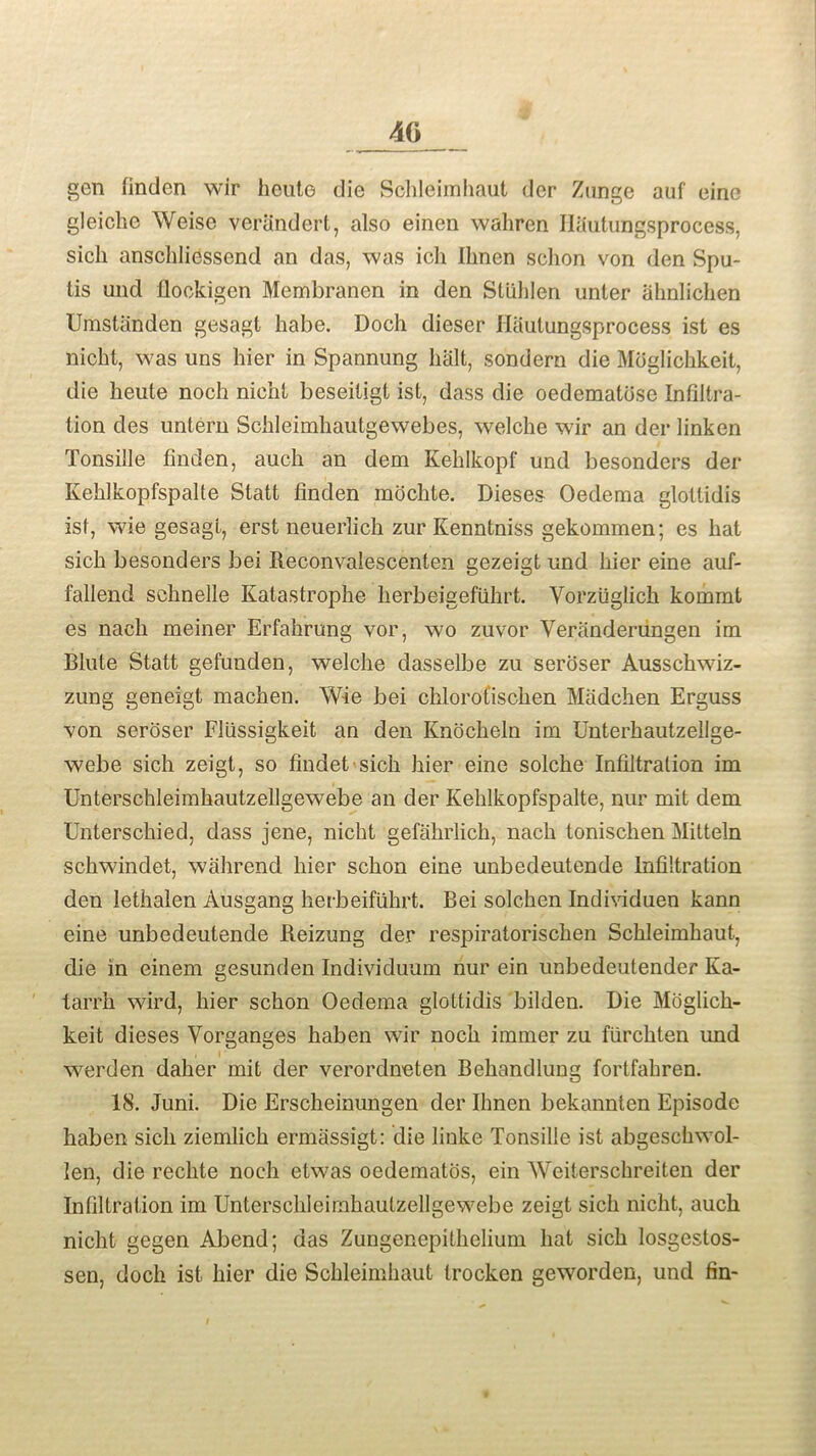 gen finden wir heute die Schleimhaut der Znnge auf eino gleiclie Weise verandert, also einen waliren HSutungsprocess, sich anschliessend an das, was ich Ilmen sehon von den Spu- tis und flbckigen Membranen in den Stuhlen unter ahnlichen Umstanden gesagt babe. Doch dieser Haulungsprocess ist es nicht, was uns hier in Spannung halt, sondern die Moglichkeit, die heute noch nicht beseitigt ist, dass die oedematose Infiltra- tion des untern Schleimhautgewebes, welche wir an der linken Tonsille linden, auch an dem Kehlkopf und besonders der Kehlkopfspalte Slatt linden moclite. Dieses Oedema glotlidis ist, wie gesagt, erst neuerlich zur Kenntniss gekommen; es hat sich besonders bei Reconvalescenten gezeigt und hier eine auf- fallend schnelle Kata,strophe lierbeigefuhrt. Vorzuglich kommt es nach meiner Erfahrung vor, wo zuvor Veranderungen im Blute Statt gefunden, welche dasselbe zu seroser Ausschwiz- zung geneigt machen. Wie bei chlorofischen Madchen Erguss \on seroser Fliissigkeit an den Knocheln im Unterhautzellge- webe sich zeigt, so findet sich hier eine solche Infiltration im Unterschleimhautzellgewebe an der Kehlkopfspalte, nur mit dem Unterschied, dass jene, nicht gefahrlich, nach tonischen Mitteln schwindet, wahrend hier sehon eine unbedeutende Infiltration den Iethalen Ausgang herbeifiihrt. Bei solchen Individuen kann eine unbedeutende Beizung der respiratorischen Schleimhaut, die in einem gesunden Individuum nur ein unbedeutender Ka- tarrh wird, hier sehon Oedema glottidis bilden. Die Moglich- keit dieses Vorganges haben wir noch immer zu fiirchten und werden daher mit der verordneten Behandlung fortfahren. 18. Juni. Die Erscheinungen der Ilmen bekannten Episode haben sich ziemlich ermassigt: die linke Tonsille ist abgeschwol- len, die rechte noch etwas oedematos, ein Weiterschreiten der Infiltration im Unterschleimhautzellgewebe zeigt sich nicht, auch nicht gegen Abend; das Zungenepithelium hat sich Iosgestos- sen, doch ist hier die Schleimhaut Irocken geworden, und fin-