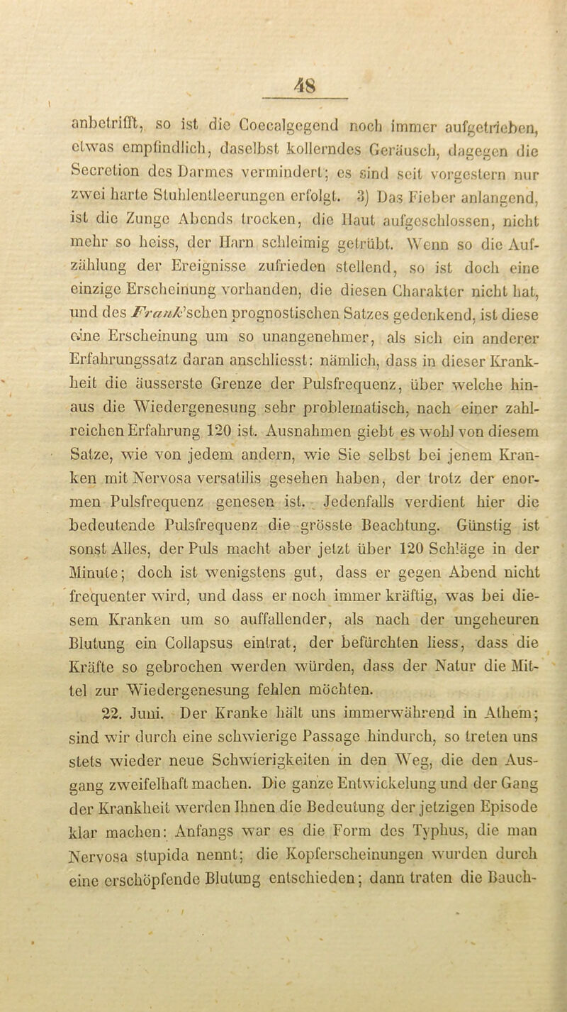 anbetrifft, so ist die Coecalgegend nocli immer aufgetri eben, etwas cmpfindlich, daselbst kollerndcs Geriiusch, dagegen die Secretion des Darmes vermindert; es sind seit vorcestern nur zwei liarte Stuhlentleerungen ert'olgt. 3) Das Fieber anlangend, ist die Zunge Abends trocken, die I taut aufgeschlossen, nicht mebr so heiss, dcr Horn schleimig getriibt. Wenn so die Auf- zahlung der Ereignisse zufriedon stellend, so ist docli cine einzige Erscheiriung vorhanden, die diesen Charakter nicht hat, und des Frank''schen prognpstischen Satzes gedenkend, ist diese Ovine Erscheinung um so unangenehmer, als sich cin anderer Erfahrungssatz daran anschliesst; namlich, dass in dieser Krank- lieit die ausserste Grenze der Pulsfrequenz, iiber welche hin- aus die Wiedergenesung sehr problematisch, nach einer zahl- reichenErfahrung 120 ist. Ausnakmen giebt es wokl von diesem Satze, wie von jedem andern, wie Sie selbst bei jenem Kran- ken mit Nervosa versatilis gesehen haben, der trotz der enor- men Pulsfrequenz genesen ist. Jedenfalls verdient hier die bedeutende Pulsfrequenz die grosste Beachtung. Giinstig ist. sonst Alles, der Puls macht aber jetzt liber 120 Schlage in der Minute; doch ist wenigstens gut, dass er gegen Abend nicht frequenter wird, und dass er noch immer kriiftig, was bei die- sem Kranken um so auffallender, als nach der ungeheuren Blutung ein Collapsus eintrat, der befiirchten liess, dass die Krafte so gebrochen werden wiirden, dass der Natur die Mit- tel zur Wiedergenesung fehlen mochten. 22. Juni. Der Kranke halt uns immerwahrend in Athem; sind wir durch eine schwierige Passage hindurch, so treten uns stets wieder neue Schwierigkeiten in den Weg, die den Aus- gang zweifelhaft machen. Die ganze Entwickelung und der Gang der Krankheit werden Ilmen die Bedeutung der jetzigen Episode klar machen: Anfangs war es die Form des Typhus, die man Nervosa stupida nennt; die Kopfersckeinungen wurden durch eine erschopfende Blutung entschieden; dann traten die Bauch-