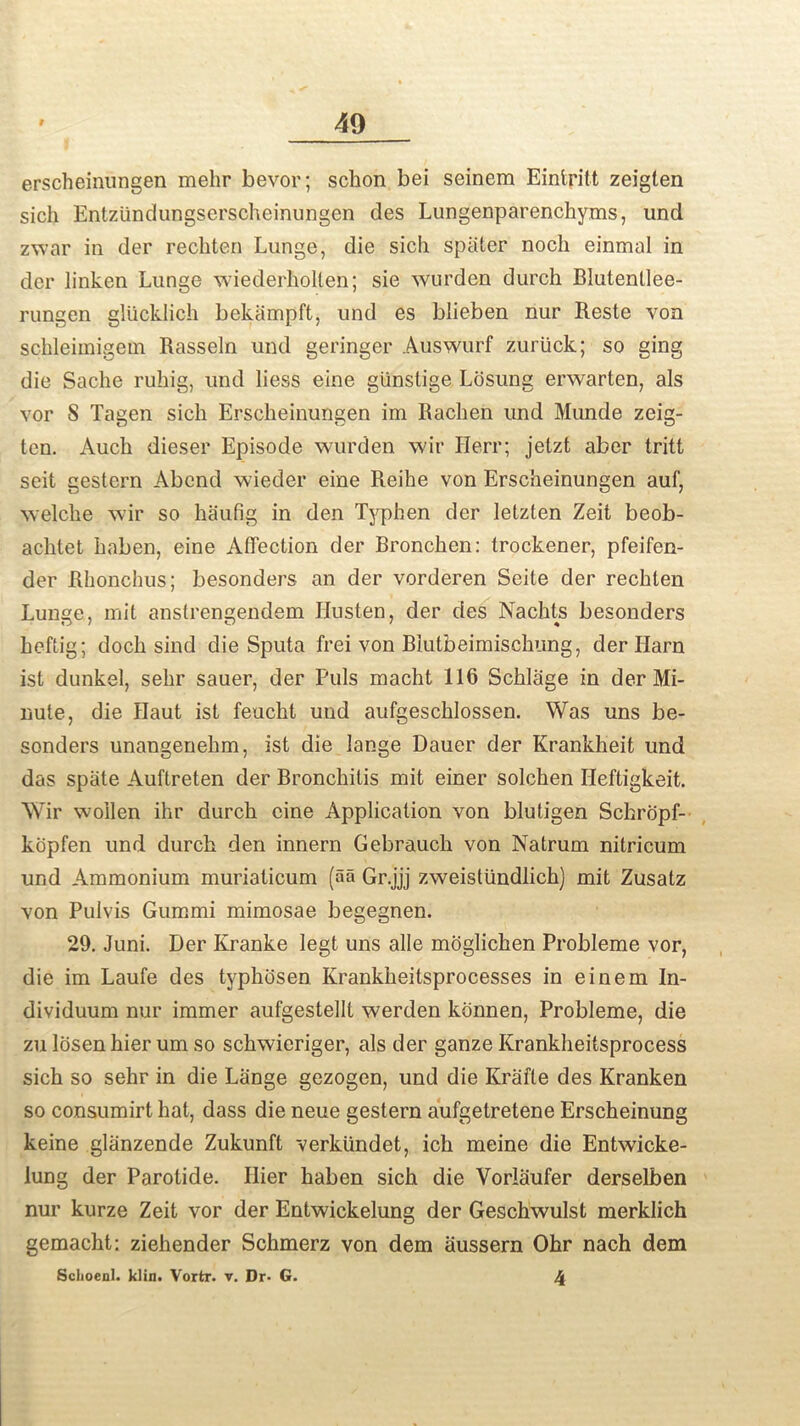 erscheinungen mehr bevor; schon bei seinem Eintritt zeiglen sich Entzlindungserscheinungen des Lungenparenchyms, und zwar in der rechten Lunge, die sich spater noch einmal in der linken Lunge wiederholten; sie wurden durch Blutenllee- rungen gliicklich bekampft, und es blieben nur Reste von schleimigein Rasseln und geringer Auswurf zuriick; so ging die Sache ruhig, und liess eine gunstige Losung erwarten, als vor S Tagen sich Erscheinungen im Raclien und Munde zeig- ten. Auch dieser Episode wurden wir Herr; jetzt aber tritt seit gestern Abend wieder eine Reihe von Erscheinungen auf, welche wir so haufig in den Typhen der letzten Zeit beob- aclitet haben, eine Affection der Bronchen: trockener, pfeifen- der Rhonchus; besonders an der vorderen Seite der rechten Lunge, mit anstrengendem Hnsten, der des Nachts besonders heftig; doch sind die Sputa frei von Blutbeimischung, der Harn ist dunkel, sehr sauer, der Puls macht 116 Schlage in der Mi- nute, die Haut ist feucht und aufgeschlossen. Was uns be- sonders unangenehm, ist die lange Dauer der Krankheit und das spate Auftreten der Bronchitis mit einer solchen Ileftigkeit. Wir woilen ihr durch cine Application von blutigen Schropf- kopfen und durch den innern Gebrauch von Natrum nitricum und Ammonium muriaticum (aa Gr.jjj zweistiindlich) mit Zusatz von Pulvis Gummi mimosae begegnen. 29. Juni. Der Kranke Iegt uns alle moglichen Probleme vor, die im Laufe des typhdsen Krankheitsprocesses in einem In- dividuum nur immer aufgestelll werden kdnnen, Probleme, die zu losen hier um so schwieriger, als der ganze Krankheitsprocess sich so sehr in die Lange gezogen, und die Krafte des Kranken so consumirt hat, dass die neue gestern aufgetretene Erscheinung keine gliinzende Zukunft verkiindet, ich meine die Entwdcke- lung der Parotide. Hier haben sich die Vorlaufer derselben nur kurze Zeit vor der Entwickelung der Geschwulst merklich gemacht: ziehender Schmerz von dem aussern Ohr nach dem Schoenl. klin. Vortr. v. Dr- G. 4