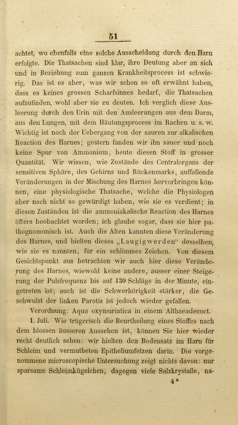 achtet, wo ebenfalls eine solche Ausscheidung durch den Harn erfolgte. Die Thatsachen sind klar, ihre Deutung aber an sich und in Beziehung zum ganzen Krankkeitsprocess ist schwie- rig. Das ist es aber, was wir schon so oft erwahnt haben, dass es keines grossen Scharfsinnes bedarf, die Thatsachen aufzufinden, wohl aber sie zu deuten. Ich verglich diese Aus- leerung durch den Urin mit den Ausleerungen aus dem Darm, aus den Lungen, mit dem Hautungsprocess im Rachen u. s. w. Wichtig ist noch der Uebergang von der sauren zur alkalischen Reaction des Harnes; gestern fanden wir ihn sauer und noch keine Spur von Ammonium, heute diesen Stoff in grosser Quantitat. Wir wissen, wie Zustande des Centralorgans der sensitiven Sphare, des Gehirns und Riickenmarks, auffallende Veranderungen in der Mischung des Harnes hervorbringen kon- nen, eine physiologische Thatsache, welche die Physiologen aber noch nicht so gewiirdigt haben, wie sie es verdient; in diesen Zustanden ist die ammoniakalische Reaction des Harnes ofters beobachtet worden; ich glaube sogar, dass sie hier pa- thognomonisch ist. Auch die Alten kannten diese Veranderung des Harnes, und liielten dieses „Laugigwerden“ desselben, wie sie es nannten, fur ein schlimmes Zeichen. Von diesem Gesichtspunkt aus betrachten wir auch hier diese Verande- rung des Harnes, wiewohl keine andere, ausser einer Steige- rung der Pulsfrequenz bis auf 130 Schlage in der Minute, ein- getreten ist; auch ist die Schwerhorigkeit starker, die Ge- schwulst der linken Parotis ist jedoch wieder gefallen. Verordnung: Aqua oxymuriatica in einem Althaeadecoct. 1. Juli. Wie triigerisch die Beurtheilung eines StofFes nach dem blossen ausseren Aussehen ist, konnen Sie hier tvieder recht deutlich sehen: wir hielten dea Bodensatz im Harn fiir Schleim und vermutheten Epitheliumfetzen darin. Die vorge- nommene microscopische Untersuchung zeigt nichts davon: nur sparsame Schleimkiigelchen, dagegen viele Salzkrystalle, na- 4*