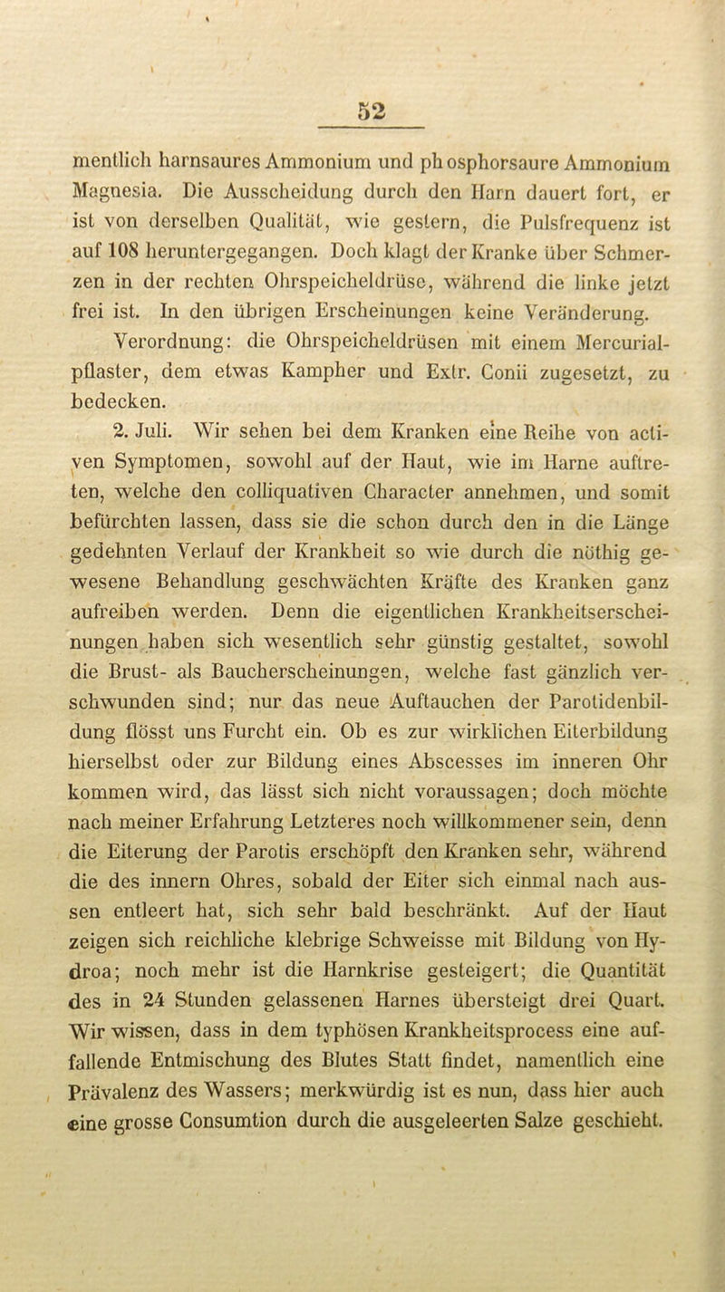 mentlich harnsaures Ammonium und phosphorsaure Ammonium Magnesia. Die Ausschejdung durcli den Ilarn dauert fort, er ist von derselben Qualitat, wie geslern, die Pulsfrequenz ist auf 108 heruntergegangen. Doeh klagt derKranke liber Schmer- zen in der rechten Ohrspeicheldriise, wahrend die linke jetzt frei ist. In den iibrigen Erscheinungen keine Veranderung. Verordnung: die Ohrspeicheldriisen mit einem Mercurial- pilaster, dem etwas Kampber und Extr. Conii zugesetzt, zu bedecken. 2. Juli. Wir sehen bei dem Kranken erne Reihe von acli- ven Symptomen, sowohl auf der Haut, wie im Harne auftre- ten, welche den colliquativen Character annehmen, und somit befiirchten lassen, dass sie die sc.hon durch den in die Lange gedehnten Yerlauf der Krankheit so wie durch die noting ge- wesene Behandlung geschwachten Krafte des Kranken ganz aufreiben werden. Denn die eigentlichen Krankheitserschei- nungen haben sich wesentlich sehr gunstig gestaltet, sowohl die Rrust- als Baucherscheinungen, welche fast ganzlich ver- schwunden sind; nur das neue Auftauchen der Parotidenbil- dung flosst uns Furcht ein. Ob es zur wirklichen Eiterbildung hierselbst oder zur Bildung eines Abscesses im inneren Ohr kommen wird, das lasst sich nicht voraussagen; doch mochte nach meiner Erfahrung Letzteres noch willkommener sein, denn die Eiterung der Parotis erschopft den Kranken sehr, wahrend die des innern Olires, sobald der Eiter sich einmal nach aus- sen entleert hat, sich sehr bald beschrankt. Auf der Haut zeigen sich reichliche klebrige Schweisse mit Bildung von Hy- droa; noch mehr ist die Harnkrise gesteigert; die Quantitat des in 24 Stunden gelassenen Harnes iibersteigt drei Quart. Wir wissen, dass in dem typhosen Krankheitsprocess eine auf- fallende Entmischung des Biutes Statt findet, namentlich eine Priivalenz des Wassers; merkwiirdig ist es nun, dass hier auch cine grosse Consumtion durch die ausgeleerten Salze geschieht.