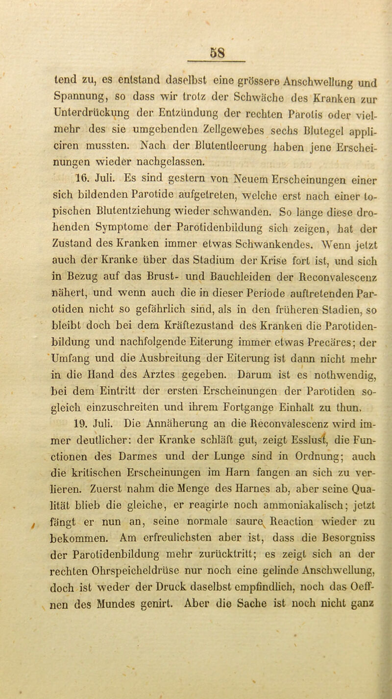 tend zu, es enlstand daselbst eine grdssere Anschwellung und Spannung, so doss wir trotz der Schwache des Kranken zur Unterdriickung der Entziindung der reckten Parolis oder viel- mehr des sie umgebenden Zellgewebes seeks Blulegel appli- ciren mussten. Nack der Blulentleerung kaben jene Erschei- nungen wieder nachgelassen. 16. Juli. Es sind gestern von Neuem Erscheinungen einer sich bildenden Parotide aufgetreten, welche erst nach einer to- pischen Blutentziehung wieder schwanden. So lange diese dro- henden Syraptome der Parotidenbildung sich zeigen, kat der Zustand des Kranken immer etwas Sckwankendes. Wenn jetzt auck der Kranke liber das Stadium der Krise fort ist, und sick in Bezug auf das Brust- und Bauckleiden der Reconvalescenz nahert, und wenn auck die in dieser Periode auftretenden Par- otiden nickt so gefahrlich sind, als in den friikeren Stadien, so bleibt dock bei dern Kraftezustand des Kranken die Parotiden- bildung und nachfolgende Eiterung immer etwas Precares; der Umfang und die Ausbreitung der Eiterung ist dann nicht mehr in die Hand des Arztes gegeben. Darum ist es notkwendig, bei dem Eintritt der ersten Erscheinungen der Par'otiden so- gleick einzuschreiten und ihrem Fortgange Einkalt zu thun. 19. Juli. Die Annakerung an die Reconvalescenz wird im- mer deutlicker: der Kranke schlaft gut, zeigt Esslusl, die Fun- ctionen des Darmes und der Lunge sind in Ordnung; auck die kritiseken Ersckeinungen im Harn fangen an sick zu ver- lieren. Zuerst nakm die Menge des Harnes ab, aber seine Qua- litat blieb die gleicke, er reagirte nock ammoniakalisch; jetzt f fiingt er nun an, seine normale saure^ Reaction wieder zu bekommen. Am erfreulicksten aber ist, dass die Besorgniss der Parotidenbildung mehr zuriicklritt; es zeigt sich an der rechten Okrspeicheldriise nur nock eine gelinde Anschwellung, doch ist weder der Druck daselbst empfindlich, nock das Oeff- nen des Mundes genirt. Aber die Sache ist nock nickt ganz