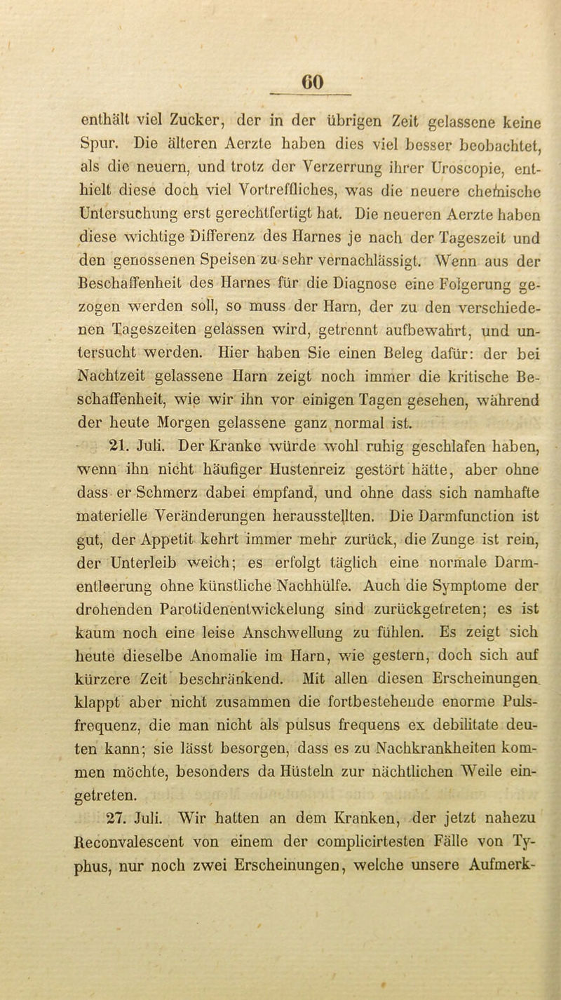 CO enthalt viel Zucker, der in der iibrigen Zeit gelassene keine Spur. Die alteren Aerzte haben dies viel besser beobaohtet, als die neuern, und trotz der Yerzerrung ihrer Uroscopie, ent- liielt diese doch viel Yortreffliches, was die neuere chehrische Unlersuchung erst gerechtfertigt hat. Die neueren Aerzte haben diese wichtige Differenz des Harnes je nach der Tageszeit und den genossenen Speisen zu sehr vernachlassigt. Wenn aus der Beschaffenheit des Harnes fiir die Diagnose eine Folgerung ge- zogen werden soil, so muss der Harn, der zu den verschiede- nen Tageszeiten gelassen wird, getrennt aufbewahrt, und un- tersucht werden. Hier haben Sie einen Beleg daliir: der bei Nachtzeit gelassene Harn zeigt noch immer die kritisehe Be- schaffenheit, wie wir ihn vor einigen Tagen gesehen, wahrend der heute Morgen gelassene ganz normal ist. 21. Juli. Der Kranke wiirde wohl ruhig geschlafen haben, wenn ihn nicht haufiger Hustenreiz gestort hatte, aber ohne dass er Sehmerz dabei empfand, und ohne dass sich namhafte materielle Veranderungen heraussteUten. Die Darmfunction ist gut, der Appetit kehrt immer mehr zuriick, die Zunge ist rein, der Unterleib weich; es erfolgt taglich eine normale Darm- entleerung ohne ktinstliche Nachhiilfe. Auch die Symptome der drohenden Parotidenentwickelung sind zuriickgetreten; es ist kaum noch eine leise Anschwellung zu fiihlen. Es zeigt sich heute dieselbe Anomalie im Harn, wie gestern, doch sich auf kiirzere Zeit beschrankend. Mit alien diesen Erscheinungen klappt aber nicht zusammen die fortbestehende enorme Puls- frequenz, die man nicht als pulsus frequens ex debilitate deu- ten kann; sie lasst besorgen, dass es zu Nachkrankheiten kom- men mochte, besonders da Husteln zur nachtlichen Weile ein- getreten. 27. Juli. Wir hatten an dem Kranken, der jetzt nahezu Beconvalescent von einem der complicirtesten Falle von Ty- phus, nur noch zwei Erscheinungen, welche unsere Aufmerk-