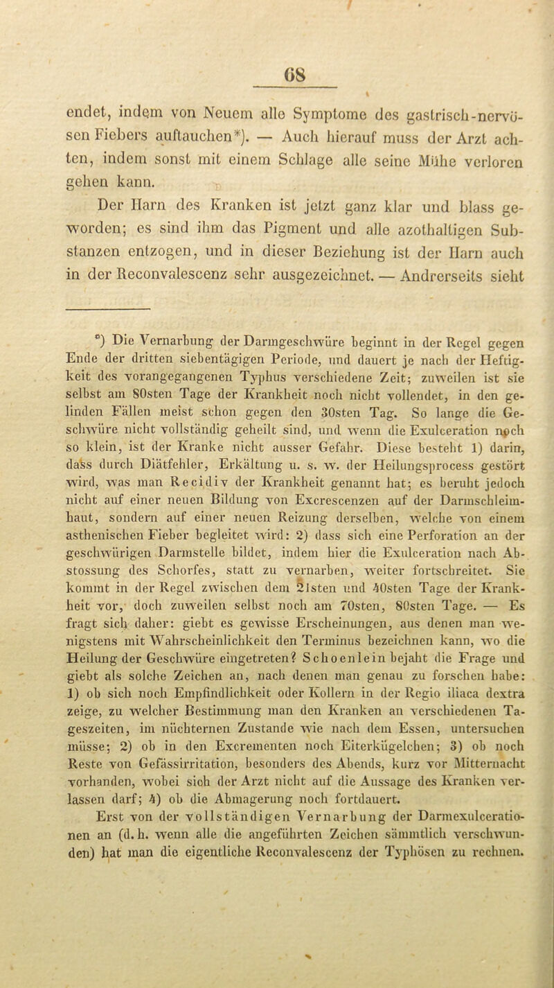 G8 endet, indem von Neuem alio Symptorne des gastrisch-nervd- scn Fiebers auftauclxen*). — Auch hierauf muss der Arzt ach- ten, indem sonst mit einem Sclilage alle seine Muhe verloren gelien kann. Der Earn des Kranken ist jetzt ganz klar und blass ge- worden; es sind ihm das Pigment und. alle azothalligen Sub- stanzen entzogen, und in dieser Beziehung ist der Earn auch in der Reconvalescenz sehr ausgezeichnet. — Andrerseits sieht e) Die Vernarbung der Daringeschwiire beginnt in der Rcgel gegen Ende der dritten siebent’agigen Periode, und dauert je nacli der Heftig- keit des vorangegangcnen Typhus verschiedene Zeit; zuWeilen ist sie selbst am SOsten Tage der Krankheit noeh nicbt vollendet, in den ge- linden Fallen meist sehon gegen den 30sten Tag. So lange die Ge- schwiire nicht vollstandig geheilt sind, und wenn die Exulceration npch so klein, ist der Kranke nicht ausser Gefahr. Diese besteht 1) darin, da'ss durch Diatfehler, Erkaltung u. s. w. der Heilungsprocess gestort wird, was man Recidiv der Krankheit genannt hat; es beruht jedoch nicht auf einer neuen Bildung yon Excrescenzen auf der Darmschleim- haut, sondern auf einer neuen Reizung derselben, welche von einem asthenischen Fieber begleitet wird: 2) dass sich eine Perforation an der geschwiirigen Darmstelle bihlet, indem hier die Exulceration nacli Ab- stossung des Schorfes, statt zu vernarben, weiter fortscbreitet. Sie kommt in der Regel zwischen dem 21sten und 40sten Tage der Krank- heit vor, docli zuweilen selbst noch am TOsten, SOsten Tage. — Es fragt sich daher: giebt es gewisse Erscheinungen, aus denen man we- nigstens mit Wahrscheinlichkeit den Terminus bezeichnen kann, wo die Heilung der Geschwiire eingetreten? Schoenlein bejaht die Frage und giebt als solche Zeichen an, nach denen man genau zu forschen babe: 1) ob sich noch Empfindlichkeit oder Kollern in der Regio iliaca dextra zeige, zu welcher Bestimmung man den Kranken an xcrschiedenen Ta- geszeiten, im niicbternen Zustande wie nach dem Essen, untersuchen miisse; 2) ob in den Excrementen noch Eiterkiigelchen; 3) ob noch Reste von Gefassirritation, besonders des Abends, kurz vor Mitternacht vorhanden, wobei sich der Arzt nicht auf die Aussage des Kranken ver- lassen darf; 4) ob die Abmagerung noch fortdauert. Erst von der vo 1 Istandigen Vernarbung der Darmexulceratio- nen an (d.h. wenn alle die angefiihrten Zeichen sammtlich verschwun- den) hat man die eigentliche Reconvalescenz der Typhosen zu rechnen. %