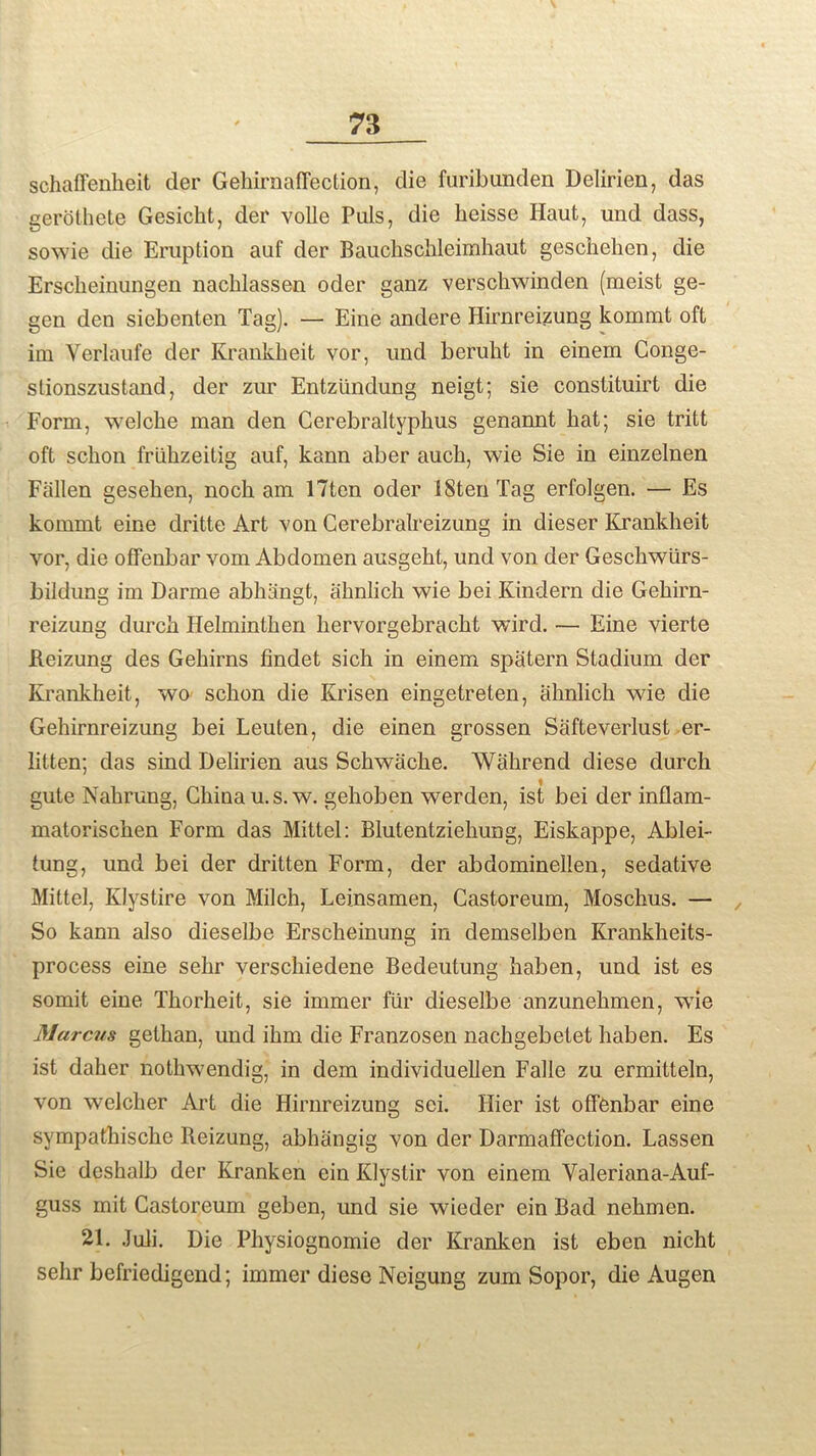 schaffenheit der Gehirnaffection, die furibunden Delirien, das gerothete Gesicht, der voile Puls, die heisse Haut, und dass, sowie die Eruption auf der Bauchschleimhaut geschehen, die Erscheinungen nachlassen oder ganz verschwinden (meist ge- gen den siebenten Tag). — Eine andere Hirnreizung kommt oft im Yerlaufe der Krankheit vor, und beruht in einem Conge- stionszustand, der zur Entziindung neigt; sie constituirt die Form, welclie man den Cerebraltyphus genannt hat; sie tritt oft schon friihzeitig auf, kann aber auch, wie Sie in einzelnen Fallen gesehen, noch am 17ten oder IStenTag erfolgen. — Es kommt eine dritte Art von Cerebralreizung in dieser Krankheit vor, die offenbar vom Abdomen ausgeht, und von der Geschwlirs- bildung im Darme abhangt, ahnlich wie bei Kindern die Gehirn- reizung durch Helminthen hervorgebracht wird. — Eine vierte Reizung des Gehirns findet sich in einem spatern Stadium der Krankheit, wo schon die Krisen eingetreten, ahnlich wie die Gehirnreizung bei Leuten, die einen grossen Safteverlust er- lilten; das sind Delirien aus Schwache. Wahrend diese durch gute Nahrung, China u.s.w. gehoben werden, ist bei der inflam- matorischen Form das Mittel: Blutentziehung, Eiskappe, Ablei- tung, und bei der dritten Form, der abdominellen, sedative Mittel, Klystire von Milch, Leinsamen, Castoreum, Moschus. — , So kann also dieselbe Erscheinung in demselben Krankheits- process eine sehr verschiedene Bedeutung haben, und ist es somit eine Thorheit, sie immer fur dieselbe anzunehmen, wie Marcus gethan, und ihm die Franzosen nackgebetet haben. Es ist daher nothwendig, in dem individuellen Falle zu ermitteln, von welcher Art die Hirnreizung sci. Hier ist ofFfenbar eine sympatliische Reizung, abhangig von der Darmaffection. Lassen Sie deshalb der Kranken ein Klystir von einem Valerian a-Auf- guss mit Castoreum geben, und sie wieder ein Bad nehmen. 21. Juli. Die Physiognomie der Kranken ist eben nicht sehr befriedigend; immer diese Neigung zum Sopor, die Augen