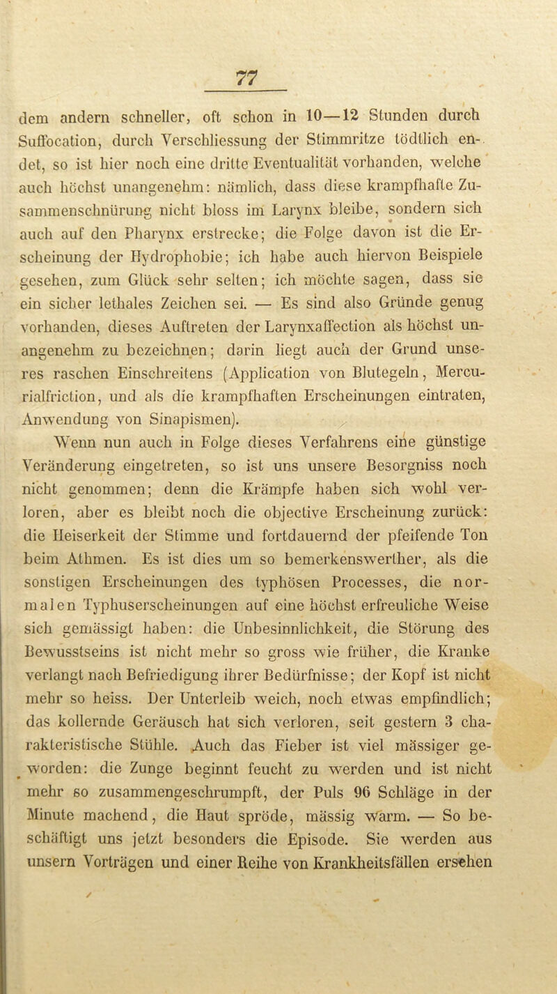 dem andern schneller, oft sclion in 10—12 Stunden durch Suffocation, durch Yerschliessung der Stimmritze todtlich en- det, so ist liier noch eine dritte Eventualitat vorhanden, welche auch hochst unangenehm: niimlich, dass diese krampfhafle Zu- sammenschniirung nicht bloss ini Larynx bleibe, sondern sich auch auf den Pharynx erstrecke; die Folge davon ist die Er- scheinung der Eydrophobie; ich habe auch hiervon Beispiele gesehen, zum Gltick sehr selten; ich mochte sagen, dass sie ein sicher lethales Zeichen sei. — Es sind also Griinde genug vorhanden, dieses Auftreten der Larynxaffection als hochst un- angenehm zu bezeichnen; darin liegt auch der Grund unse- res raschen Einschreitens (Application von Blutegeln, Mercu- rialfriction, und als die krampfhaften Erscheinungen eintraten, Anwendung von Sinapismen). W'enn nun auch in Folge dieses Yerfahrens eine glinstige Veriinderung eingelreten, so ist uns unsere Besorgniss noch nicht genommen; denn die Krampfe haben sich wohl ver- loren, aber es bleibt noch die objective Erscheinung zuriick: die Ileiserkeit der Stimme und fortdauernd der pfeifende Ton beim Athmen. Es ist dies um so bemerkenswerlher, als die sonsligen Erscheinungen des lyphosen Processes, die nor- mal en Typhuserscheinungen auf eine hochst erfreuliche Weise sich gemassigt haben: die Unbesinnlichkeit, die Storung des Bewusstseins ist nicht mehr so gross wie friiher, die Kranke verlangt nach Befriedigung ihrer Bediirfnisse; der Kopf ist nicht mehr so heiss. Der Unterleib weich, noch etvvas empfindlich; das kollernde Gerausch hat sich verloren, seit gestern 3 cha- rakteristische Sluhle. Auch das Fieber ist viel m^ssiger ge- _ worden: die Zunge beginnt feuclit zu werden und ist nicht mehr so zusammengeschrumpft, der Puls 96 Schlage in der Minute machend, die Haut sprcide, massig warm. — So be- schaftigt uns jelzt besonders die Episode. Sie werden aus unsern Vortriigcn und einer Reihe von Kranklieitsfallen ersehen /