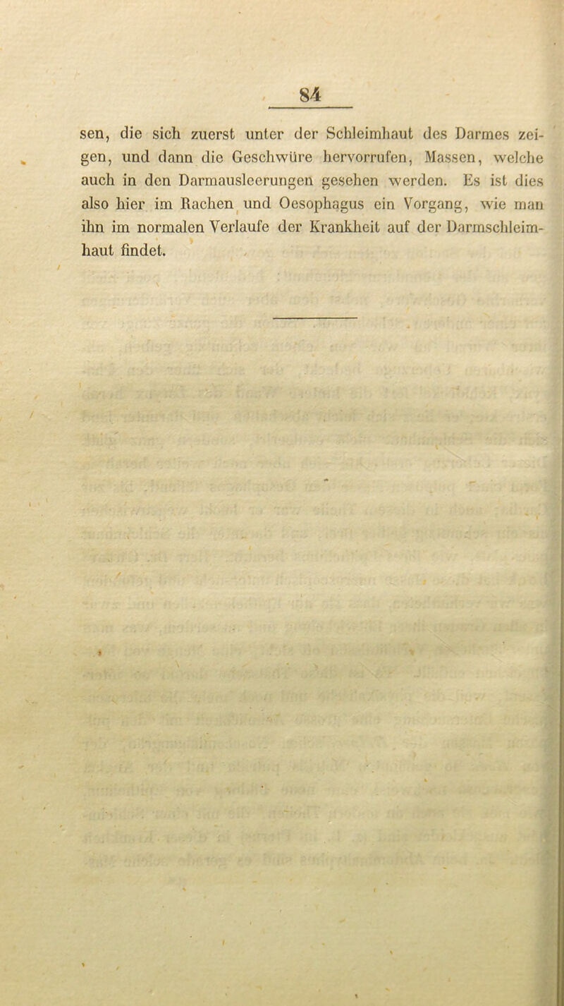 sen, die sich zuerst unter der Schleimhaut des Darmes zei- gen, und dann die Geschwlire hervorrufen, Massen, welche auch in den Darraausleerungen gesehen werden. Es ist dies also liier im Rachen und Oesophagus ein Vorgang, wie man ilin im normalen Verlaufe der Krankheit auf der Darmschleim- liaut findet. /