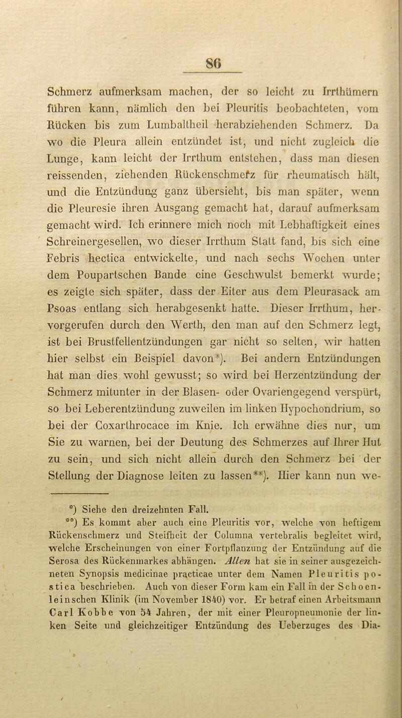 80 Schmerz aufmerksam raachcn, der so leicht zu Irrthiimern fiihren kann, namlich den bei Pleuritis beobachteten, vom Riicken bis zum Lumbaltheil herabziehenden Schmerz. Da wo die Pleura allein entziindet ist, und nicht zugleich die Lunge, kann leicht der Irrthum entstehen, dass man diesen reissenden, zichenden Riickenschmefz fur rheumalisch halt, und die Enlziindung ganz iibersieht, bis man spater, wenn die Pleuresie ihren Ausgang gemacht hat, darauf aufmerksam gemacht wird. Ich erinnere mich noch mit Lebhaftigkeit eines Schreinergesellen, wo dieser Irrthum Statt fand, bis sich eine Febris hectica entwickelte, und nach sechs Wochen unter clem Poupartschen Bande cine Geschwulst bemerkt wurde; es zeigte sich spater, dass der Liter aus dem Pleurasack am Psoas entlang sich herabgesenkt hatte. Dieser Irrthum, her- vorgerufen durch den Werth, den man auf den Schmerz legt, ist bei Brustfellentziindungen gar nicht so selten, wir hatten hier selbst ein Beispiel davon*). Bei andern Entziindungen hat man dies wohl gewusst; so wird bei Herzentziindung der Schmerz mitunter in der Blasen- oder Ovariengegend verspiirt, so bei Leberentziindung zuweilen im linken Hypochondrium, so bei der Coxarlkrocace im Knie. Ich erwahne dies nur, um Sie zu warnen, bei der Deutung des Schmerzes auf Ihrer Hut zu sein, und sich nicht allein durch den Schmerz bei der Stellung der Diagnose leiten zu lassen**). Hier kann nun we- *) Siehe den dreizehnten Fall. **) Es koinmt aber auch eine Pleuritis vor, welche von heftigem Riickensohmerz und Steifheit der Columna vertebralis begleitet wird, welche Erscheinungen von ciner Fortpflanzung der Entziindung auf die Serosa des Riickenmarkes abhangen. Allen hat sie in seiner ausgezeich- neten Synopsis medicinae practicae unter dem Namen Pleuritis po- stica beschrieben. Auch von dieser Form kam ein Fall in der Schocn- leinschen Klinik (im November 1840) vor. Er betraf einen Arbeitsmann Carl Kobbe von 54 Jahren, der mit einer Pleuropneumonie der lin- ken Seite und gleichzeitiger Entziindung des Ucberzuges des Dia-