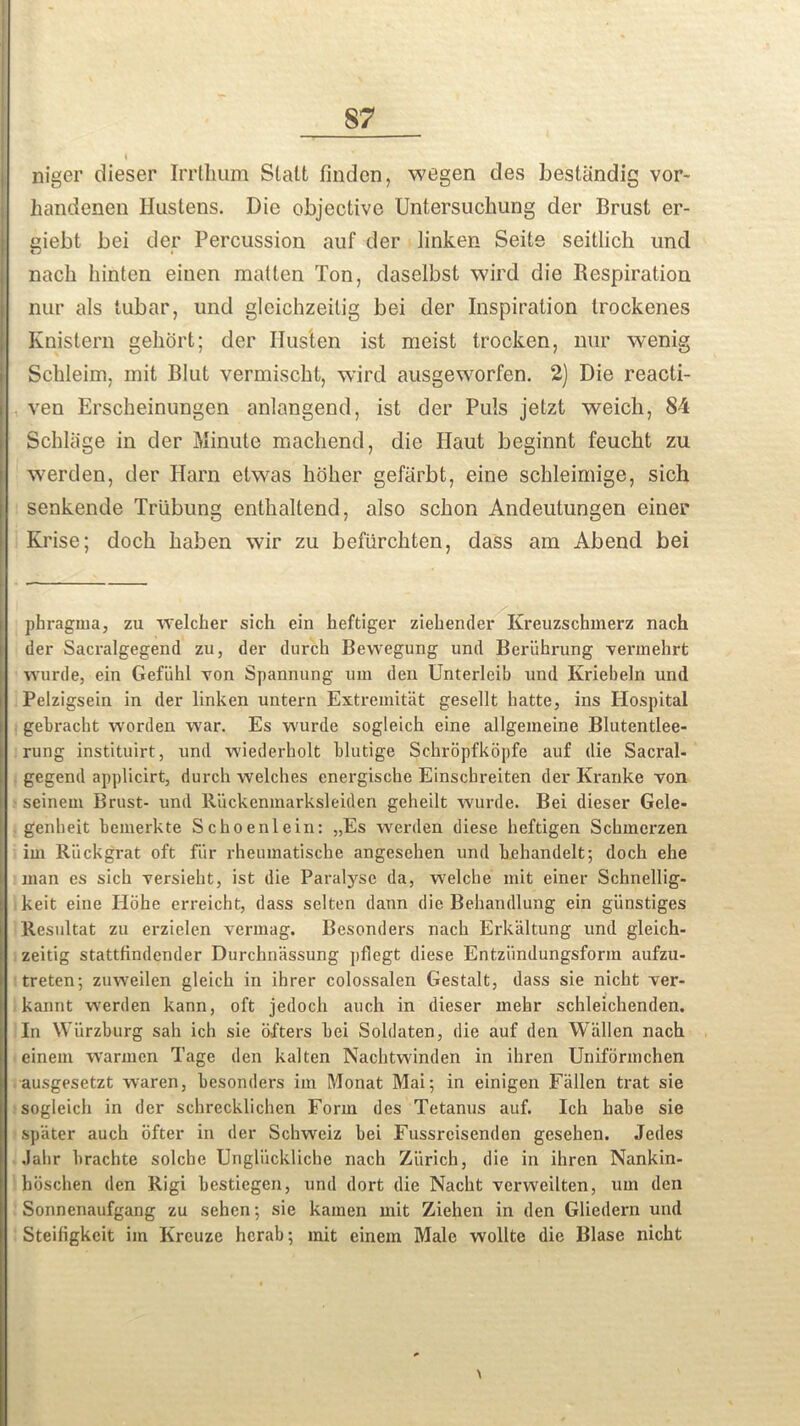 t niger dieser Irrthum Statt linden, wegen des bestiindig vor- handenen Hastens. Die objective Untersuchung der Brust er- giebt bei der Percussion auf der iinken Seite seitlich und nacli hinten einen matten Ton, daselbst wird die Respiration nur als tubar, und gleichzeitig bei der Inspiration trockenes Knistern gebort; der IIusten ist meist trocken, nur wenig Scbleini, mit Blut vermischt, wird ausgeworfen. 2) Die reacti- ven Erscheinungen anlangend, ist der Puls jetzt weich, 84 Scbliige in der Minute machend, die Haut beginnt feucht zu werden, der Ham etwas bober gefiirbt, eine scbleimige, sich senkende Trubung entbaltend, also scbon Andeutungen einer Krise; docb baben wir zu befiircbten, dass am Abend bei pbragma, zu welcker sich ein beftiger ziebender Kreuzschmerz nach der Sacralgegend zu, der durcb Bewegung und Beriihrung vennehrt wurde, ein Gefiihl von Spannung um den Unterleib und Kriebeln und Pelzigsein in der Iinken untern Extremitat gesellt batte, ins Hospital gebracht worden war. Es wurde sogleich eine allgeineine Blutentlee- rung instituirt, und wiederholt blutige Scbrbpfkbpfe auf die Sacral- gegend applicirt, durcb welches energische Einschreiten der Kranke von seinem Brust- und Ruckenmarksleiden geheilt wurde. Bei dieser Gele- genheit bemerkte Schoenlein: „Es werden diese heftigen Scbmcrzen im Riickgrat oft fiir rheumatiscbe angesehen und behandelt; docb ehe man es sich versieht, ist die Paralyse da, welche mit einer Schnellig- keit eine Hoke erreicht, dass selten dann die Behandlung ein giinstiges Resultat zu erzielen vermag. Besonders nach Erkaltung und gleich- zeitig stattfindender Durchnassung pflegt diese Entziindungsform aufzu- treten; zuweilen gleicb in ibrer colossalen Gestalt, dass sie nicht ver- kannt werden kann, oft jedoch auch in dieser mekr schleichenden. In Wurzburg sah ich sie ofters bei Soldaten, die auf den Wallen nach einem warmcn Tage den kalten Nacbtwinden in ibren Unifdrmchen ausgesetzt waren, besonders im Monat Mai; in einigen Fallen trat sie sogleich in der schrecklichen Form des Tetanus auf. Ich babe sie sp'ater auch ofter in der Schweiz bei Fussrcisendon gesehen. Jedes Jalir brachte solcbe Ungliickliche nach Zurich, die in ihren Nankin- hoschen den Rigi bestiegen, und dort die Nacbt verweilten, um den Sonnenaufgang zu sehen; sie kamen mit Ziehen in den Gliedern und Steiligkcit im Kreuze herab; mit einem Male wollte die Blase nicht \